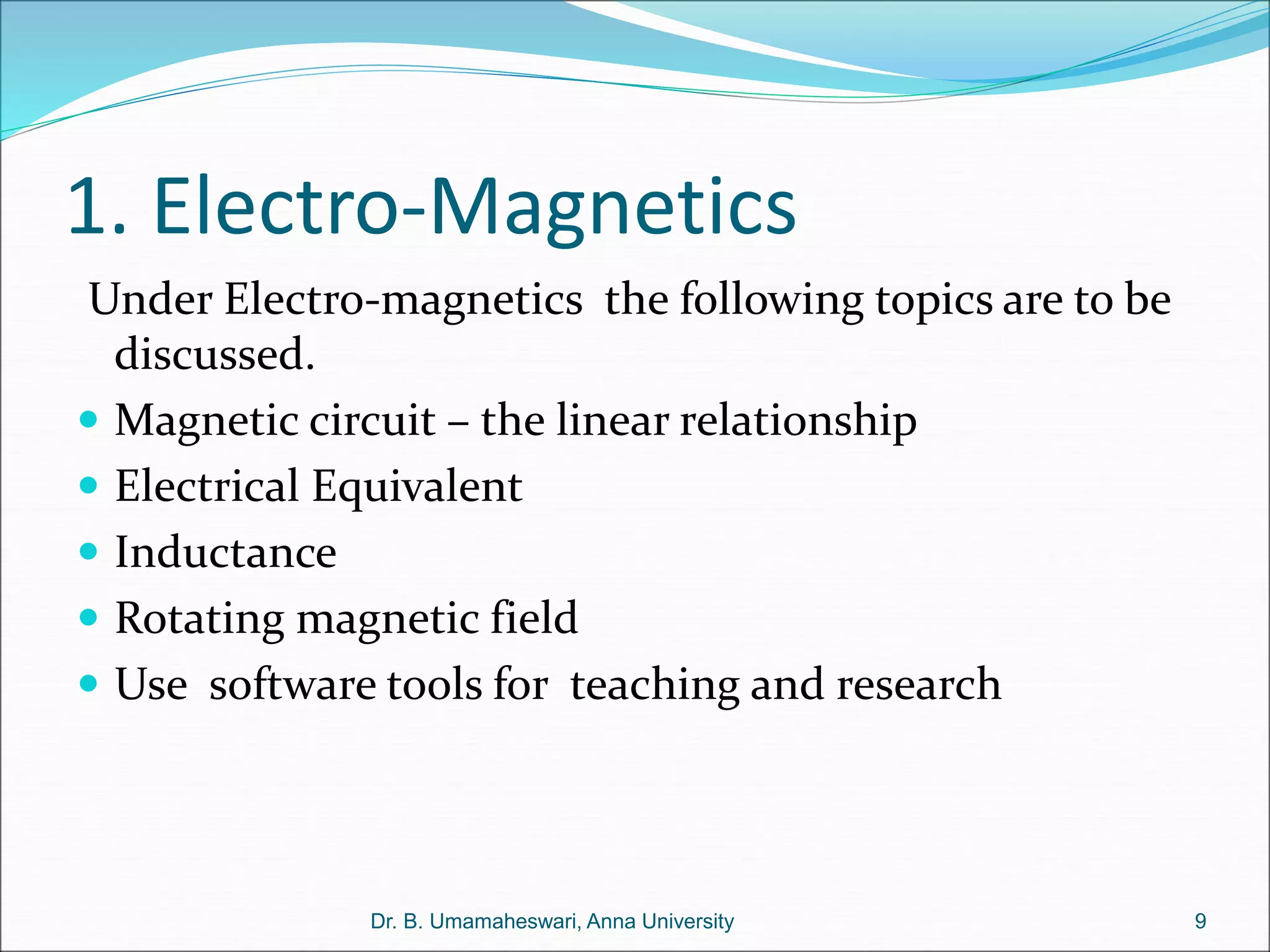 1. Electro-Magnetics
Under Electro-magnetics the following topics are to be
discussed.
 Magnetic circuit – the linear relationship
 Electrical Equivalent
 Inductance
 Rotating magnetic field
 Use software tools for teaching and research
9
Dr. B. Umamaheswari, Anna University
 