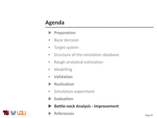 Page 26
Agenda
 Preparation
 Basic decision
 Target system
 Structure of the simulation database
 Rough analytical estimation
 Modelling
 Validation
 Realization
 Simulation experiment
 Evaluation
 Bottle-neck Analysis - Improvement
 References
 