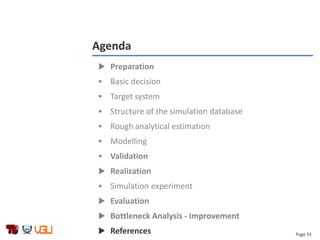 Page 33
Agenda
 Preparation
 Basic decision
 Target system
 Structure of the simulation database
 Rough analytical estimation
 Modelling
 Validation
 Realization
 Simulation experiment
 Evaluation
 Bottleneck Analysis - Improvement
 References
 