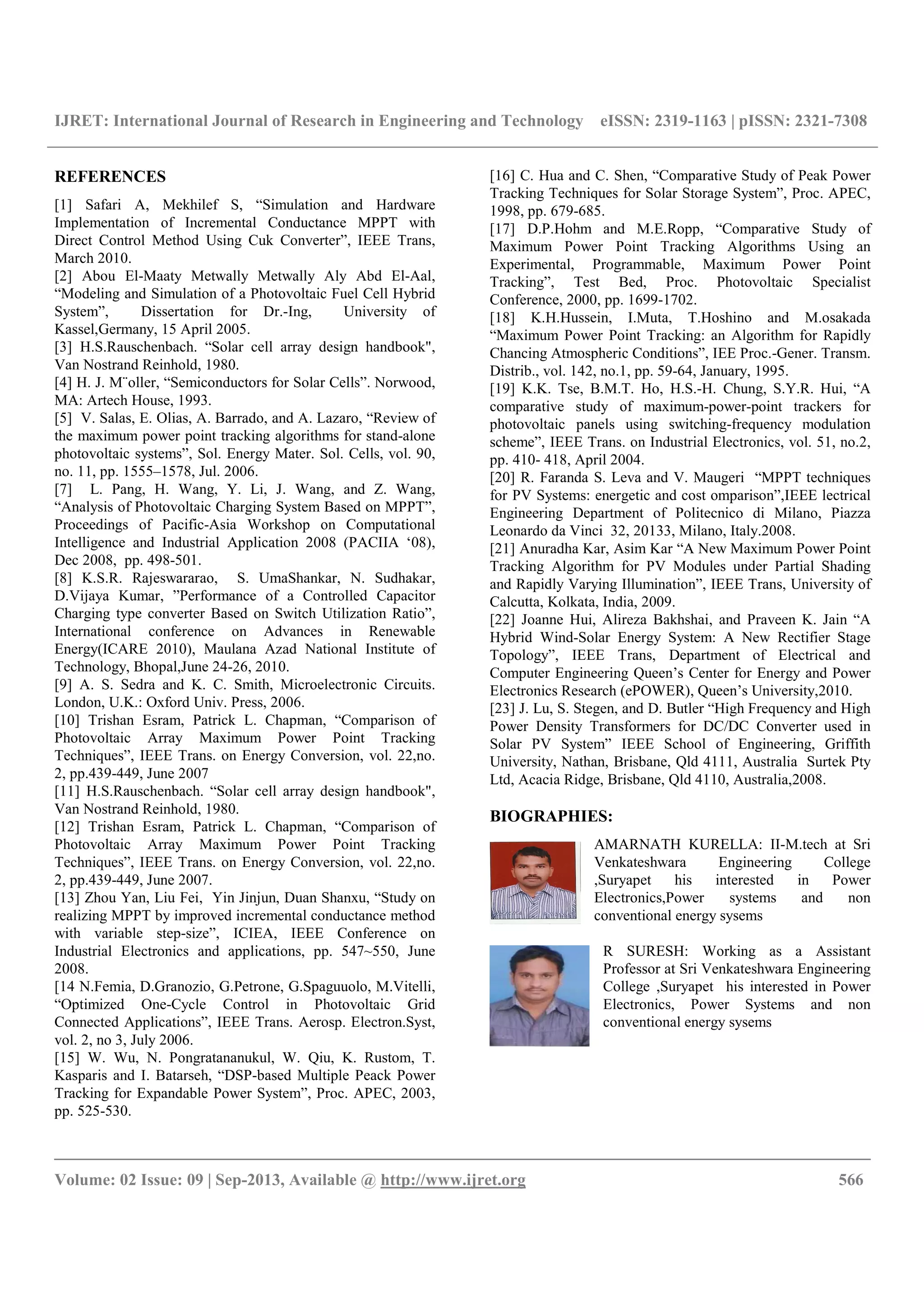 IJRET: International Journal of Research in Engineering and Technology eISSN: 2319-1163 | pISSN: 2321-7308
__________________________________________________________________________________________
Volume: 02 Issue: 09 | Sep-2013, Available @ http://www.ijret.org 566
REFERENCES
[1] Safari A, Mekhilef S, “Simulation and Hardware
Implementation of Incremental Conductance MPPT with
Direct Control Method Using Cuk Converter”, IEEE Trans,
March 2010.
[2] Abou El-Maaty Metwally Metwally Aly Abd El-Aal,
“Modeling and Simulation of a Photovoltaic Fuel Cell Hybrid
System”, Dissertation for Dr.-Ing, University of
Kassel,Germany, 15 April 2005.
[3] H.S.Rauschenbach. “Solar cell array design handbook",
Van Nostrand Reinhold, 1980.
[4] H. J. M¨oller, “Semiconductors for Solar Cells”. Norwood,
MA: Artech House, 1993.
[5] V. Salas, E. Olias, A. Barrado, and A. Lazaro, “Review of
the maximum power point tracking algorithms for stand-alone
photovoltaic systems”, Sol. Energy Mater. Sol. Cells, vol. 90,
no. 11, pp. 1555–1578, Jul. 2006.
[7] L. Pang, H. Wang, Y. Li, J. Wang, and Z. Wang,
“Analysis of Photovoltaic Charging System Based on MPPT”,
Proceedings of Pacific-Asia Workshop on Computational
Intelligence and Industrial Application 2008 (PACIIA ‘08),
Dec 2008, pp. 498-501.
[8] K.S.R. Rajeswararao, S. UmaShankar, N. Sudhakar,
D.Vijaya Kumar, ”Performance of a Controlled Capacitor
Charging type converter Based on Switch Utilization Ratio”,
International conference on Advances in Renewable
Energy(ICARE 2010), Maulana Azad National Institute of
Technology, Bhopal,June 24-26, 2010.
[9] A. S. Sedra and K. C. Smith, Microelectronic Circuits.
London, U.K.: Oxford Univ. Press, 2006.
[10] Trishan Esram, Patrick L. Chapman, “Comparison of
Photovoltaic Array Maximum Power Point Tracking
Techniques”, IEEE Trans. on Energy Conversion, vol. 22,no.
2, pp.439-449, June 2007
[11] H.S.Rauschenbach. “Solar cell array design handbook",
Van Nostrand Reinhold, 1980.
[12] Trishan Esram, Patrick L. Chapman, “Comparison of
Photovoltaic Array Maximum Power Point Tracking
Techniques”, IEEE Trans. on Energy Conversion, vol. 22,no.
2, pp.439-449, June 2007.
[13] Zhou Yan, Liu Fei, Yin Jinjun, Duan Shanxu, “Study on
realizing MPPT by improved incremental conductance method
with variable step-size”, ICIEA, IEEE Conference on
Industrial Electronics and applications, pp. 547~550, June
2008.
[14 N.Femia, D.Granozio, G.Petrone, G.Spaguuolo, M.Vitelli,
“Optimized One-Cycle Control in Photovoltaic Grid
Connected Applications”, IEEE Trans. Aerosp. Electron.Syst,
vol. 2, no 3, July 2006.
[15] W. Wu, N. Pongratananukul, W. Qiu, K. Rustom, T.
Kasparis and I. Batarseh, “DSP-based Multiple Peack Power
Tracking for Expandable Power System”, Proc. APEC, 2003,
pp. 525-530.
[16] C. Hua and C. Shen, “Comparative Study of Peak Power
Tracking Techniques for Solar Storage System”, Proc. APEC,
1998, pp. 679-685.
[17] D.P.Hohm and M.E.Ropp, “Comparative Study of
Maximum Power Point Tracking Algorithms Using an
Experimental, Programmable, Maximum Power Point
Tracking”, Test Bed, Proc. Photovoltaic Specialist
Conference, 2000, pp. 1699-1702.
[18] K.H.Hussein, I.Muta, T.Hoshino and M.osakada
“Maximum Power Point Tracking: an Algorithm for Rapidly
Chancing Atmospheric Conditions”, IEE Proc.-Gener. Transm.
Distrib., vol. 142, no.1, pp. 59-64, January, 1995.
[19] K.K. Tse, B.M.T. Ho, H.S.-H. Chung, S.Y.R. Hui, “A
comparative study of maximum-power-point trackers for
photovoltaic panels using switching-frequency modulation
scheme”, IEEE Trans. on Industrial Electronics, vol. 51, no.2,
pp. 410- 418, April 2004.
[20] R. Faranda S. Leva and V. Maugeri “MPPT techniques
for PV Systems: energetic and cost omparison”,IEEE lectrical
Engineering Department of Politecnico di Milano, Piazza
Leonardo da Vinci 32, 20133, Milano, Italy.2008.
[21] Anuradha Kar, Asim Kar “A New Maximum Power Point
Tracking Algorithm for PV Modules under Partial Shading
and Rapidly Varying Illumination”, IEEE Trans, University of
Calcutta, Kolkata, India, 2009.
[22] Joanne Hui, Alireza Bakhshai, and Praveen K. Jain “A
Hybrid Wind-Solar Energy System: A New Rectifier Stage
Topology”, IEEE Trans, Department of Electrical and
Computer Engineering Queen’s Center for Energy and Power
Electronics Research (ePOWER), Queen’s University,2010.
[23] J. Lu, S. Stegen, and D. Butler “High Frequency and High
Power Density Transformers for DC/DC Converter used in
Solar PV System” IEEE School of Engineering, Griffith
University, Nathan, Brisbane, Qld 4111, Australia Surtek Pty
Ltd, Acacia Ridge, Brisbane, Qld 4110, Australia,2008.
BIOGRAPHIES:
AMARNATH KURELLA: II-M.tech at Sri
Venkateshwara Engineering College
,Suryapet his interested in Power
Electronics,Power systems and non
conventional energy sysems
R SURESH: Working as a Assistant
Professor at Sri Venkateshwara Engineering
College ,Suryapet his interested in Power
Electronics, Power Systems and non
conventional energy sysems
 