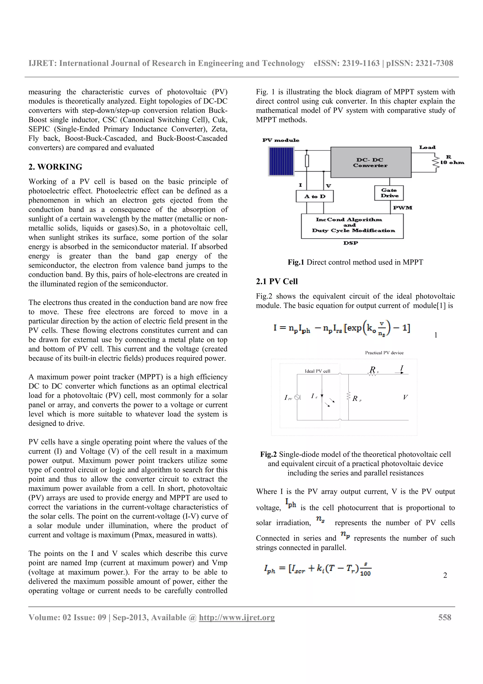 IJRET: International Journal of Research in Engineering and Technology eISSN: 2319-1163 | pISSN: 2321-7308
__________________________________________________________________________________________
Volume: 02 Issue: 09 | Sep-2013, Available @ http://www.ijret.org 558
measuring the characteristic curves of photovoltaic (PV)
modules is theoretically analyzed. Eight topologies of DC-DC
converters with step-down/step-up conversion relation Buck-
Boost single inductor, CSC (Canonical Switching Cell), Cuk,
SEPIC (Single-Ended Primary Inductance Converter), Zeta,
Fly back, Boost-Buck-Cascaded, and Buck-Boost-Cascaded
converters) are compared and evaluated
2. WORKING
Working of a PV cell is based on the basic principle of
photoelectric effect. Photoelectric effect can be defined as a
phenomenon in which an electron gets ejected from the
conduction band as a consequence of the absorption of
sunlight of a certain wavelength by the matter (metallic or non-
metallic solids, liquids or gases).So, in a photovoltaic cell,
when sunlight strikes its surface, some portion of the solar
energy is absorbed in the semiconductor material. If absorbed
energy is greater than the band gap energy of the
semiconductor, the electron from valence band jumps to the
conduction band. By this, pairs of hole-electrons are created in
the illuminated region of the semiconductor.
The electrons thus created in the conduction band are now free
to move. These free electrons are forced to move in a
particular direction by the action of electric field present in the
PV cells. These flowing electrons constitutes current and can
be drawn for external use by connecting a metal plate on top
and bottom of PV cell. This current and the voltage (created
because of its built-in electric fields) produces required power.
A maximum power point tracker (MPPT) is a high efficiency
DC to DC converter which functions as an optimal electrical
load for a photovoltaic (PV) cell, most commonly for a solar
panel or array, and converts the power to a voltage or current
level which is more suitable to whatever load the system is
designed to drive.
PV cells have a single operating point where the values of the
current (I) and Voltage (V) of the cell result in a maximum
power output. Maximum power point trackers utilize some
type of control circuit or logic and algorithm to search for this
point and thus to allow the converter circuit to extract the
maximum power available from a cell. In short, photovoltaic
(PV) arrays are used to provide energy and MPPT are used to
correct the variations in the current-voltage characteristics of
the solar cells. The point on the current-voltage (I-V) curve of
a solar module under illumination, where the product of
current and voltage is maximum (Pmax, measured in watts).
The points on the I and V scales which describe this curve
point are named Imp (current at maximum power) and Vmp
(voltage at maximum power.). For the array to be able to
delivered the maximum possible amount of power, either the
operating voltage or current needs to be carefully controlled
Fig. 1 is illustrating the block diagram of MPPT system with
direct control using cuk converter. In this chapter explain the
mathematical model of PV system with comparative study of
MPPT methods.
Fig.1 Direct control method used in MPPT
2.1 PV Cell
Fig.2 shows the equivalent circuit of the ideal photovoltaic
module. The basic equation for output current of module[1] is
1
I PV
I d
V
IR s
R p
Fig.2 Single-diode model of the theoretical photovoltaic cell
and equivalent circuit of a practical photovoltaic device
including the series and parallel resistances
Where I is the PV array output current, V is the PV output
voltage, is the cell photocurrent that is proportional to
solar irradiation, represents the number of PV cells
Connected in series and represents the number of such
strings connected in parallel.
2
 