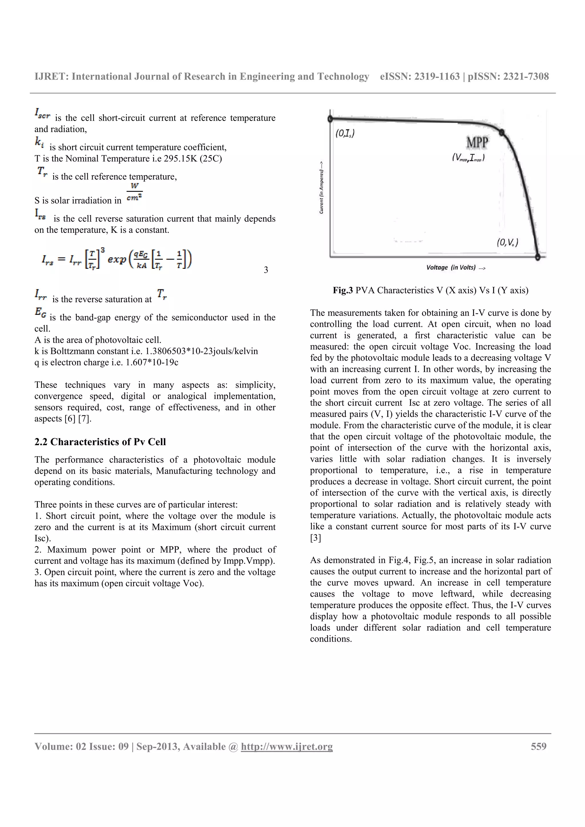 IJRET: International Journal of Research in Engineering and Technology eISSN: 2319-1163 | pISSN: 2321-7308
__________________________________________________________________________________________
Volume: 02 Issue: 09 | Sep-2013, Available @ http://www.ijret.org 559
is the cell short-circuit current at reference temperature
and radiation,
is short circuit current temperature coefficient,
T is the Nominal Temperature i.e 295.15K (25C)
is the cell reference temperature,
S is solar irradiation in
is the cell reverse saturation current that mainly depends
on the temperature, K is a constant.
3
is the reverse saturation at
is the band-gap energy of the semiconductor used in the
cell.
A is the area of photovoltaic cell.
k is Bolttzmann constant i.e. 1.3806503*10-23jouls/kelvin
q is electron charge i.e. 1.607*10-19c
These techniques vary in many aspects as: simplicity,
convergence speed, digital or analogical implementation,
sensors required, cost, range of effectiveness, and in other
aspects [6] [7].
2.2 Characteristics of Pv Cell
The performance characteristics of a photovoltaic module
depend on its basic materials, Manufacturing technology and
operating conditions.
Three points in these curves are of particular interest:
1. Short circuit point, where the voltage over the module is
zero and the current is at its Maximum (short circuit current
Isc).
2. Maximum power point or MPP, where the product of
current and voltage has its maximum (defined by Impp.Vmpp).
3. Open circuit point, where the current is zero and the voltage
has its maximum (open circuit voltage Voc).
Fig.3 PVA Characteristics V (X axis) Vs I (Y axis)
The measurements taken for obtaining an I-V curve is done by
controlling the load current. At open circuit, when no load
current is generated, a first characteristic value can be
measured: the open circuit voltage Voc. Increasing the load
fed by the photovoltaic module leads to a decreasing voltage V
with an increasing current I. In other words, by increasing the
load current from zero to its maximum value, the operating
point moves from the open circuit voltage at zero current to
the short circuit current Isc at zero voltage. The series of all
measured pairs (V, I) yields the characteristic I-V curve of the
module. From the characteristic curve of the module, it is clear
that the open circuit voltage of the photovoltaic module, the
point of intersection of the curve with the horizontal axis,
varies little with solar radiation changes. It is inversely
proportional to temperature, i.e., a rise in temperature
produces a decrease in voltage. Short circuit current, the point
of intersection of the curve with the vertical axis, is directly
proportional to solar radiation and is relatively steady with
temperature variations. Actually, the photovoltaic module acts
like a constant current source for most parts of its I-V curve
[3]
As demonstrated in Fig.4, Fig.5, an increase in solar radiation
causes the output current to increase and the horizontal part of
the curve moves upward. An increase in cell temperature
causes the voltage to move leftward, while decreasing
temperature produces the opposite effect. Thus, the I-V curves
display how a photovoltaic module responds to all possible
loads under different solar radiation and cell temperature
conditions.
 