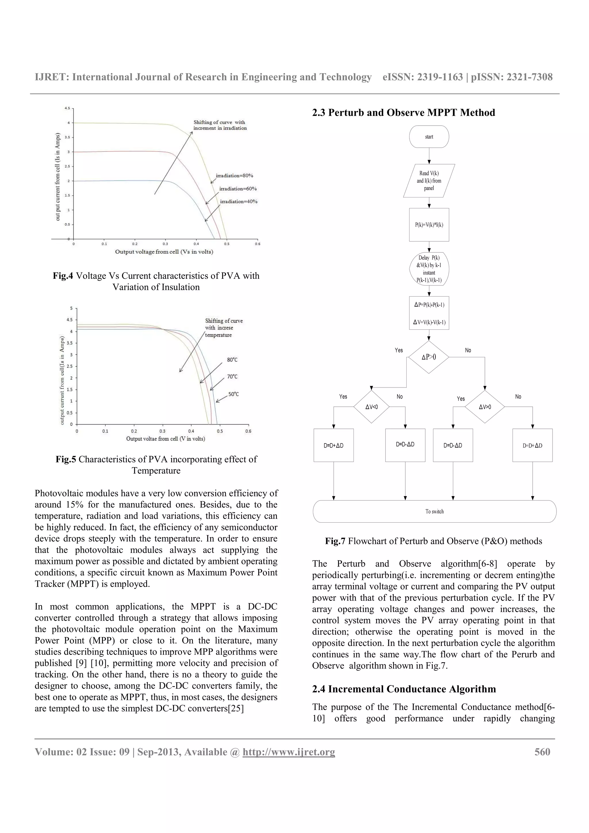 IJRET: International Journal of Research in Engineering and Technology eISSN: 2319-1163 | pISSN: 2321-7308
__________________________________________________________________________________________
Volume: 02 Issue: 09 | Sep-2013, Available @ http://www.ijret.org 560
Fig.4 Voltage Vs Current characteristics of PVA with
Variation of Insulation
Fig.5 Characteristics of PVA incorporating effect of
Temperature
Photovoltaic modules have a very low conversion efficiency of
around 15% for the manufactured ones. Besides, due to the
temperature, radiation and load variations, this efficiency can
be highly reduced. In fact, the efficiency of any semiconductor
device drops steeply with the temperature. In order to ensure
that the photovoltaic modules always act supplying the
maximum power as possible and dictated by ambient operating
conditions, a specific circuit known as Maximum Power Point
Tracker (MPPT) is employed.
In most common applications, the MPPT is a DC-DC
converter controlled through a strategy that allows imposing
the photovoltaic module operation point on the Maximum
Power Point (MPP) or close to it. On the literature, many
studies describing techniques to improve MPP algorithms were
published [9] [10], permitting more velocity and precision of
tracking. On the other hand, there is no a theory to guide the
designer to choose, among the DC-DC converters family, the
best one to operate as MPPT, thus, in most cases, the designers
are tempted to use the simplest DC-DC converters[25]
2.3 Perturb and Observe MPPT Method
Fig.7 Flowchart of Perturb and Observe (P&O) methods
The Perturb and Observe algorithm[6-8] operate by
periodically perturbing(i.e. incrementing or decrem enting)the
array terminal voltage or current and comparing the PV output
power with that of the previous perturbation cycle. If the PV
array operating voltage changes and power increases, the
control system moves the PV array operating point in that
direction; otherwise the operating point is moved in the
opposite direction. In the next perturbation cycle the algorithm
continues in the same way.The flow chart of the Perurb and
Observe algorithm shown in Fig.7.
2.4 Incremental Conductance Algorithm
The purpose of the The Incremental Conductance method[6-
10] offers good performance under rapidly changing
 