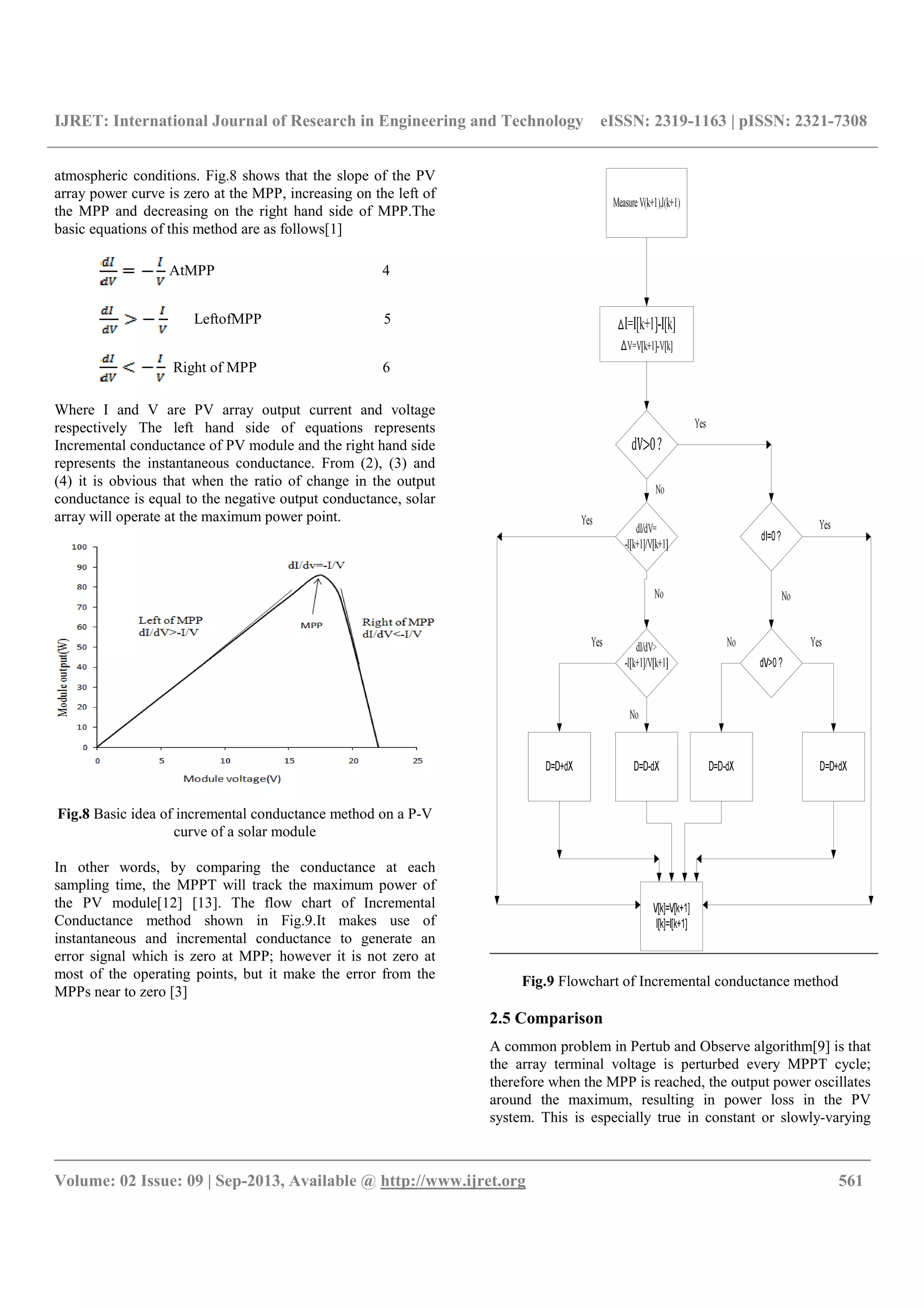 IJRET: International Journal of Research in Engineering and Technology eISSN: 2319-1163 | pISSN: 2321-7308
__________________________________________________________________________________________
Volume: 02 Issue: 09 | Sep-2013, Available @ http://www.ijret.org 561
atmospheric conditions. Fig.8 shows that the slope of the PV
array power curve is zero at the MPP, increasing on the left of
the MPP and decreasing on the right hand side of MPP.The
basic equations of this method are as follows[1]
AtMPP 4
LeftofMPP 5
Right of MPP 6
Where I and V are PV array output current and voltage
respectively The left hand side of equations represents
Incremental conductance of PV module and the right hand side
represents the instantaneous conductance. From (2), (3) and
(4) it is obvious that when the ratio of change in the output
conductance is equal to the negative output conductance, solar
array will operate at the maximum power point.
Fig.8 Basic idea of incremental conductance method on a P-V
curve of a solar module
In other words, by comparing the conductance at each
sampling time, the MPPT will track the maximum power of
the PV module[12] [13]. The flow chart of Incremental
Conductance method shown in Fig.9.It makes use of
instantaneous and incremental conductance to generate an
error signal which is zero at MPP; however it is not zero at
most of the operating points, but it make the error from the
MPPs near to zero [3]
Fig.9 Flowchart of Incremental conductance method
2.5 Comparison
A common problem in Pertub and Observe algorithm[9] is that
the array terminal voltage is perturbed every MPPT cycle;
therefore when the MPP is reached, the output power oscillates
around the maximum, resulting in power loss in the PV
system. This is especially true in constant or slowly-varying
 