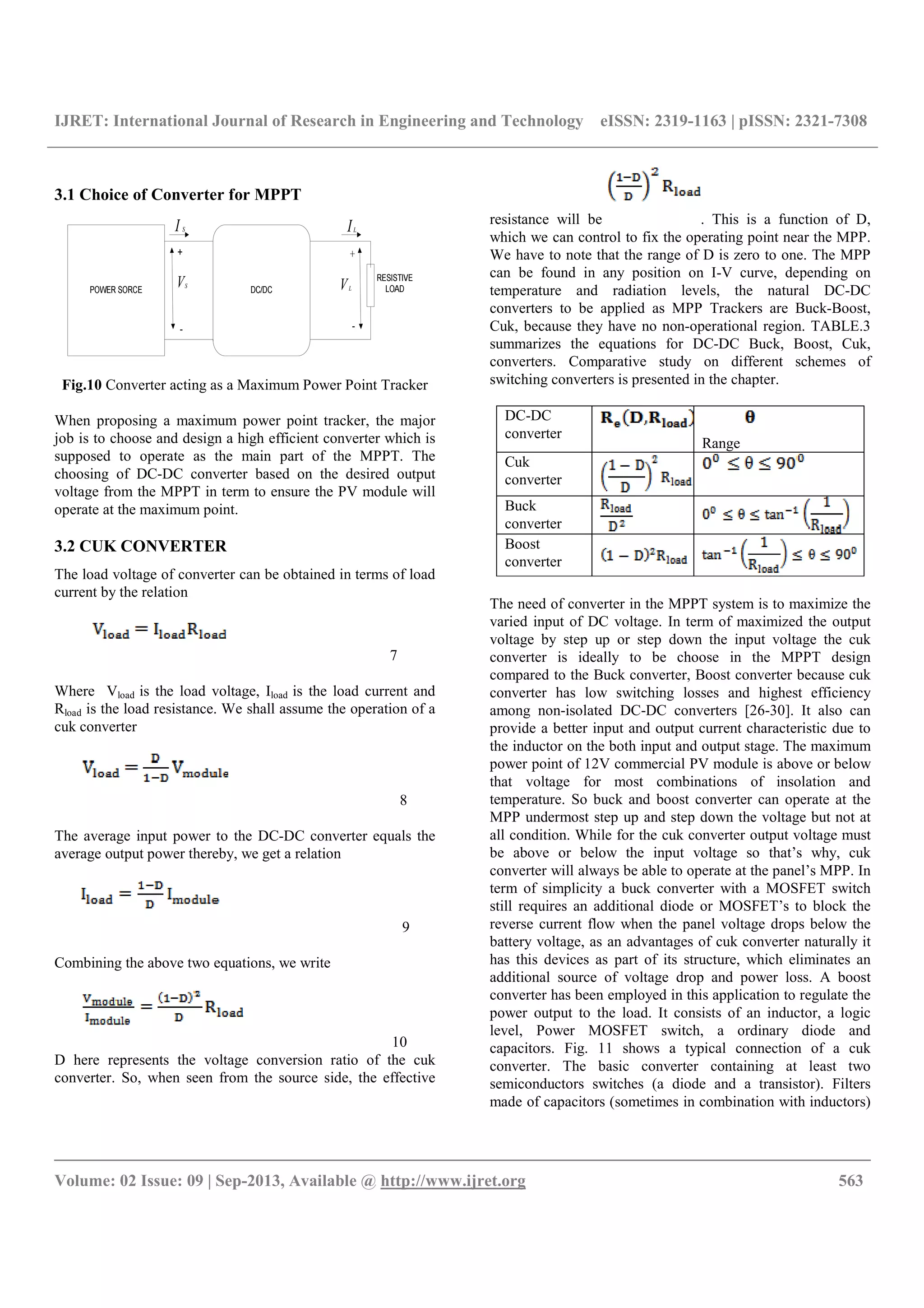 IJRET: International Journal of Research in Engineering and Technology eISSN: 2319-1163 | pISSN: 2321-7308
__________________________________________________________________________________________
Volume: 02 Issue: 09 | Sep-2013, Available @ http://www.ijret.org 563
3.1 Choice of Converter for MPPT
VS
I S IL
VL
Fig.10 Converter acting as a Maximum Power Point Tracker
When proposing a maximum power point tracker, the major
job is to choose and design a high efficient converter which is
supposed to operate as the main part of the MPPT. The
choosing of DC-DC converter based on the desired output
voltage from the MPPT in term to ensure the PV module will
operate at the maximum point.
3.2 CUK CONVERTER
The load voltage of converter can be obtained in terms of load
current by the relation
7
Where Vload is the load voltage, Iload is the load current and
Rload is the load resistance. We shall assume the operation of a
cuk converter
8
The average input power to the DC-DC converter equals the
average output power thereby, we get a relation
9
Combining the above two equations, we write
10
D here represents the voltage conversion ratio of the cuk
converter. So, when seen from the source side, the effective
resistance will be . This is a function of D,
which we can control to fix the operating point near the MPP.
We have to note that the range of D is zero to one. The MPP
can be found in any position on I-V curve, depending on
temperature and radiation levels, the natural DC-DC
converters to be applied as MPP Trackers are Buck-Boost,
Cuk, because they have no non-operational region. TABLE.3
summarizes the equations for DC-DC Buck, Boost, Cuk,
converters. Comparative study on different schemes of
switching converters is presented in the chapter.
DC-DC
converter
Range
Cuk
converter
Buck
converter
Boost
converter
The need of converter in the MPPT system is to maximize the
varied input of DC voltage. In term of maximized the output
voltage by step up or step down the input voltage the cuk
converter is ideally to be choose in the MPPT design
compared to the Buck converter, Boost converter because cuk
converter has low switching losses and highest efficiency
among non-isolated DC-DC converters [26-30]. It also can
provide a better input and output current characteristic due to
the inductor on the both input and output stage. The maximum
power point of 12V commercial PV module is above or below
that voltage for most combinations of insolation and
temperature. So buck and boost converter can operate at the
MPP undermost step up and step down the voltage but not at
all condition. While for the cuk converter output voltage must
be above or below the input voltage so that’s why, cuk
converter will always be able to operate at the panel’s MPP. In
term of simplicity a buck converter with a MOSFET switch
still requires an additional diode or MOSFET’s to block the
reverse current flow when the panel voltage drops below the
battery voltage, as an advantages of cuk converter naturally it
has this devices as part of its structure, which eliminates an
additional source of voltage drop and power loss. A boost
converter has been employed in this application to regulate the
power output to the load. It consists of an inductor, a logic
level, Power MOSFET switch, a ordinary diode and
capacitors. Fig. 11 shows a typical connection of a cuk
converter. The basic converter containing at least two
semiconductors switches (a diode and a transistor). Filters
made of capacitors (sometimes in combination with inductors)
 