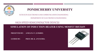 M.TECH IN ELECTRONICS AND COMMUNICATION ENGINEERING
DEPARTMENT OF ELECTRONICS ENGINEERING
HIGH SPEED SEMICONDUCTOR DEVICES
SIMULATION OF INDUCTION HEATER USING MOSFET IRFZ44N
PRESENTED BY : ANJEANA N (21304003)
GUIDED BY: PROF. DR. K. ANUSUDHA
PONDICHERRY UNIVERSITY
 