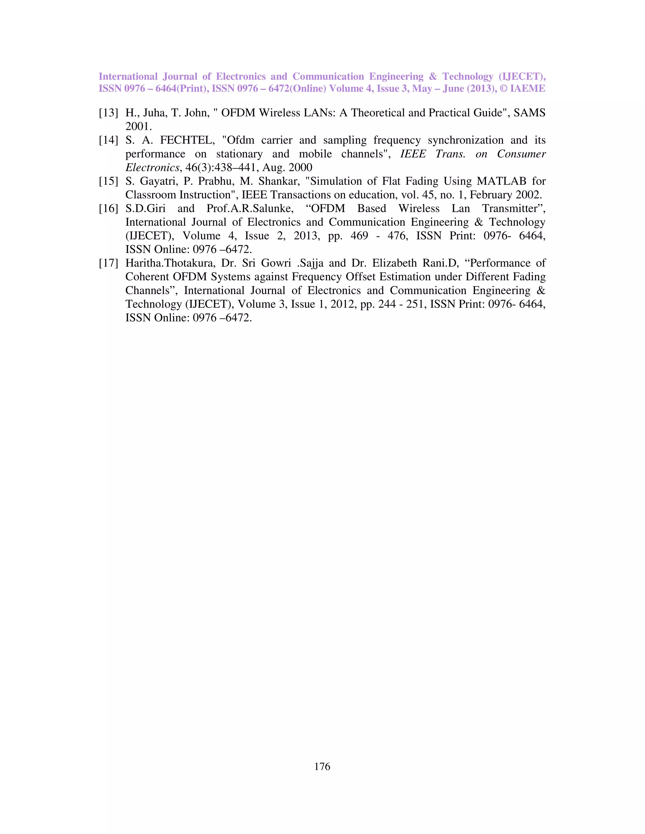 International Journal of Electronics and Communication Engineering & Technology (IJECET),
ISSN 0976 – 6464(Print), ISSN 0976 – 6472(Online) Volume 4, Issue 3, May – June (2013), © IAEME
176
[13] H., Juha, T. John, " OFDM Wireless LANs: A Theoretical and Practical Guide", SAMS
2001.
[14] S. A. FECHTEL, "Ofdm carrier and sampling frequency synchronization and its
performance on stationary and mobile channels", IEEE Trans. on Consumer
Electronics, 46(3):438–441, Aug. 2000
[15] S. Gayatri, P. Prabhu, M. Shankar, "Simulation of Flat Fading Using MATLAB for
Classroom Instruction", IEEE Transactions on education, vol. 45, no. 1, February 2002.
[16] S.D.Giri and Prof.A.R.Salunke, “OFDM Based Wireless Lan Transmitter”,
International Journal of Electronics and Communication Engineering & Technology
(IJECET), Volume 4, Issue 2, 2013, pp. 469 - 476, ISSN Print: 0976- 6464,
ISSN Online: 0976 –6472.
[17] Haritha.Thotakura, Dr. Sri Gowri .Sajja and Dr. Elizabeth Rani.D, “Performance of
Coherent OFDM Systems against Frequency Offset Estimation under Different Fading
Channels”, International Journal of Electronics and Communication Engineering &
Technology (IJECET), Volume 3, Issue 1, 2012, pp. 244 - 251, ISSN Print: 0976- 6464,
ISSN Online: 0976 –6472.
 