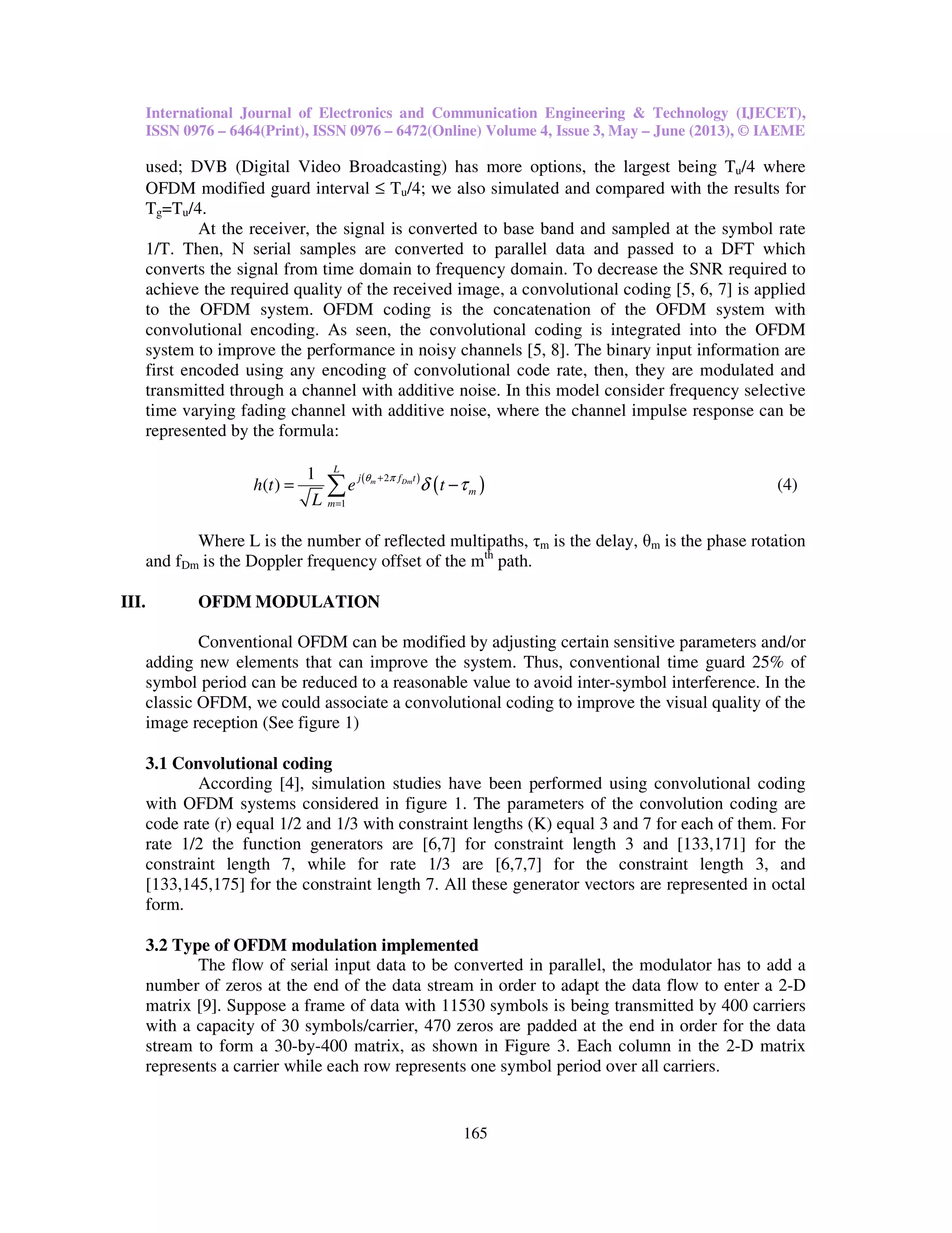 International Journal of Electronics and Communication Engineering & Technology (IJECET),
ISSN 0976 – 6464(Print), ISSN 0976 – 6472(Online) Volume 4, Issue 3, May – June (2013), © IAEME
165
used; DVB (Digital Video Broadcasting) has more options, the largest being Tu/4 where
OFDM modified guard interval ≤ Tu/4; we also simulated and compared with the results for
Tg=Tu/4.
At the receiver, the signal is converted to base band and sampled at the symbol rate
1/T. Then, N serial samples are converted to parallel data and passed to a DFT which
converts the signal from time domain to frequency domain. To decrease the SNR required to
achieve the required quality of the received image, a convolutional coding [5, 6, 7] is applied
to the OFDM system. OFDM coding is the concatenation of the OFDM system with
convolutional encoding. As seen, the convolutional coding is integrated into the OFDM
system to improve the performance in noisy channels [5, 8]. The binary input information are
first encoded using any encoding of convolutional code rate, then, they are modulated and
transmitted through a channel with additive noise. In this model consider frequency selective
time varying fading channel with additive noise, where the channel impulse response can be
represented by the formula:
( )
( )2
1
1
( ) m Dm
L
j f t
m
m
h t e t
L
θ π
δ τ+
=
= −∑ (4)
Where L is the number of reflected multipaths, τm is the delay, θm is the phase rotation
and fDm is the Doppler frequency offset of the mth
path.
III. OFDM MODULATION
Conventional OFDM can be modified by adjusting certain sensitive parameters and/or
adding new elements that can improve the system. Thus, conventional time guard 25% of
symbol period can be reduced to a reasonable value to avoid inter-symbol interference. In the
classic OFDM, we could associate a convolutional coding to improve the visual quality of the
image reception (See figure 1)
3.1 Convolutional coding
According [4], simulation studies have been performed using convolutional coding
with OFDM systems considered in figure 1. The parameters of the convolution coding are
code rate (r) equal 1/2 and 1/3 with constraint lengths (K) equal 3 and 7 for each of them. For
rate 1/2 the function generators are [6,7] for constraint length 3 and [133,171] for the
constraint length 7, while for rate 1/3 are [6,7,7] for the constraint length 3, and
[133,145,175] for the constraint length 7. All these generator vectors are represented in octal
form.
3.2 Type of OFDM modulation implemented
The flow of serial input data to be converted in parallel, the modulator has to add a
number of zeros at the end of the data stream in order to adapt the data flow to enter a 2-D
matrix [9]. Suppose a frame of data with 11530 symbols is being transmitted by 400 carriers
with a capacity of 30 symbols/carrier, 470 zeros are padded at the end in order for the data
stream to form a 30-by-400 matrix, as shown in Figure 3. Each column in the 2-D matrix
represents a carrier while each row represents one symbol period over all carriers.
 