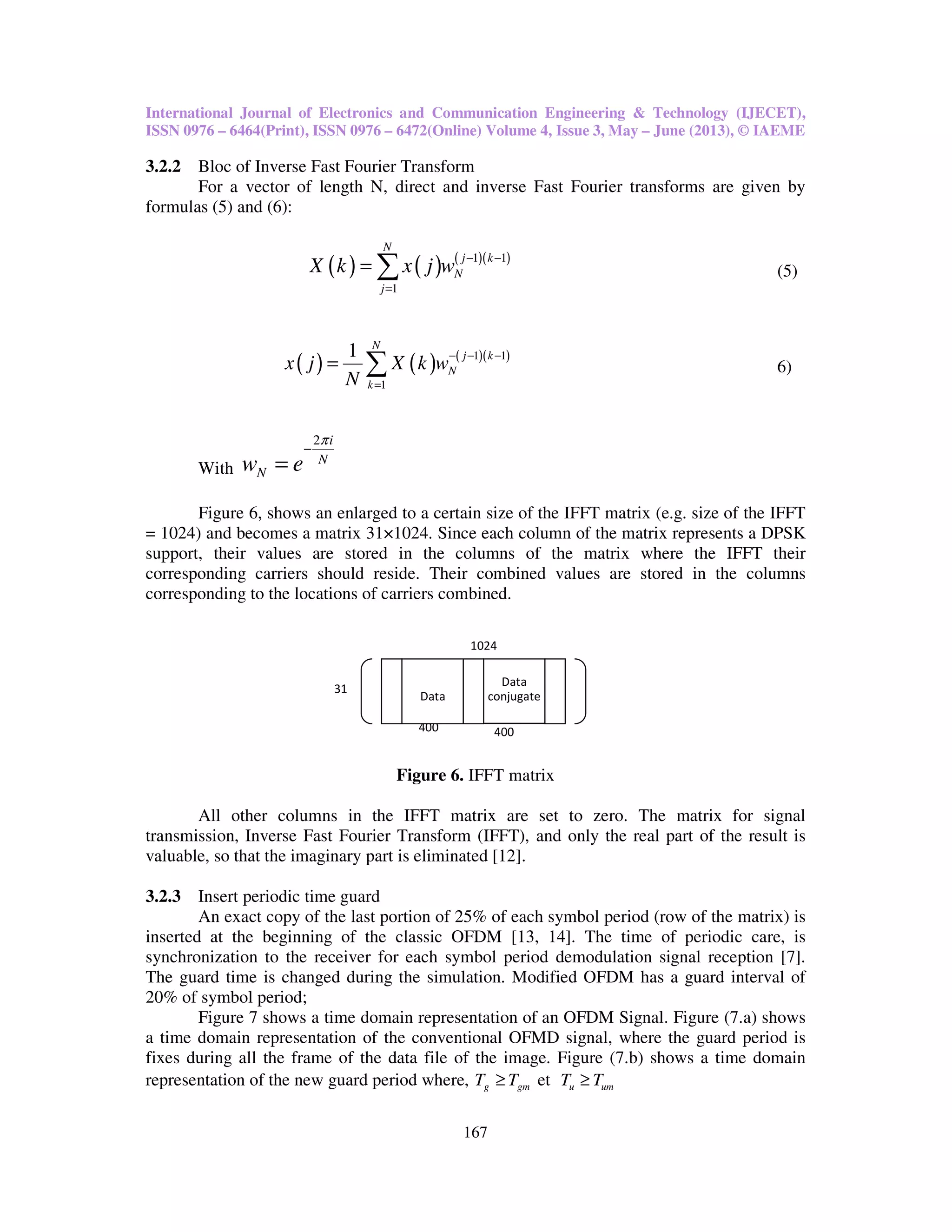 International Journal of Electronics and Communication Engineering & Technology (IJECET),
ISSN 0976 – 6464(Print), ISSN 0976 – 6472(Online) Volume 4, Issue 3, May – June (2013), © IAEME
167
3.2.2 Bloc of Inverse Fast Fourier Transform
For a vector of length N, direct and inverse Fast Fourier transforms are given by
formulas (5) and (6):
( ) ( ) ( )( )1 1
1
N
j k
N
j
X k x j w − −
=
= ∑ (5)
( ) ( ) ( )( )1 1
1
1 N
j k
N
k
x j X k w
N
− − −
=
= ∑ 6)
With
2 i
N
Nw e
π
−
=
Figure 6, shows an enlarged to a certain size of the IFFT matrix (e.g. size of the IFFT
= 1024) and becomes a matrix 31×1024. Since each column of the matrix represents a DPSK
support, their values are stored in the columns of the matrix where the IFFT their
corresponding carriers should reside. Their combined values are stored in the columns
corresponding to the locations of carriers combined.
Figure 6. IFFT matrix
All other columns in the IFFT matrix are set to zero. The matrix for signal
transmission, Inverse Fast Fourier Transform (IFFT), and only the real part of the result is
valuable, so that the imaginary part is eliminated [12].
3.2.3 Insert periodic time guard
An exact copy of the last portion of 25% of each symbol period (row of the matrix) is
inserted at the beginning of the classic OFDM [13, 14]. The time of periodic care, is
synchronization to the receiver for each symbol period demodulation signal reception [7].
The guard time is changed during the simulation. Modified OFDM has a guard interval of
20% of symbol period;
Figure 7 shows a time domain representation of an OFDM Signal. Figure (7.a) shows
a time domain representation of the conventional OFMD signal, where the guard period is
fixes during all the frame of the data file of the image. Figure (7.b) shows a time domain
representation of the new guard period where, g gmT T≥ et u umT T≥
31
400
Data
400
1024
Data
conjugate
 