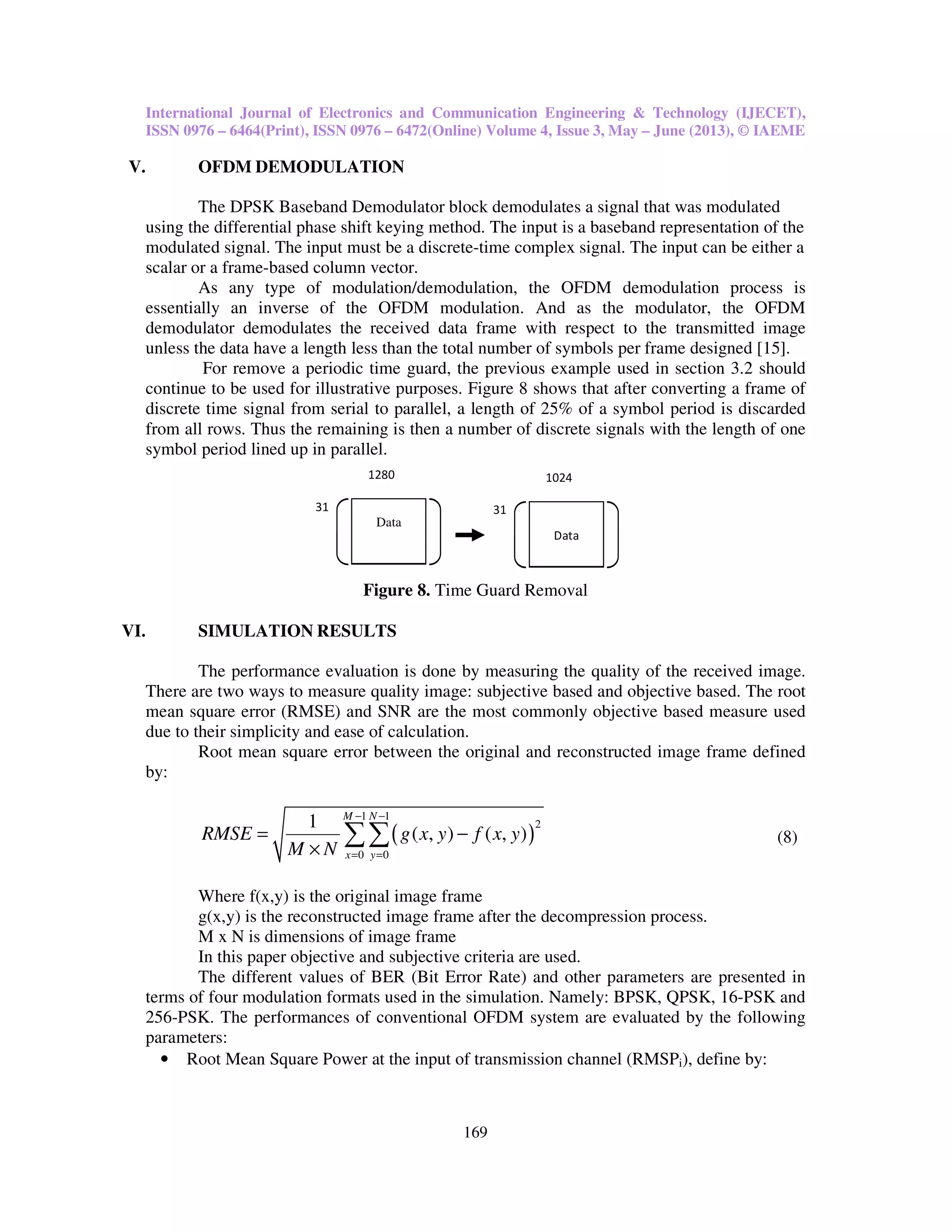 International Journal of Electronics and Communication Engineering & Technology (IJECET),
ISSN 0976 – 6464(Print), ISSN 0976 – 6472(Online) Volume 4, Issue 3, May – June (2013), © IAEME
169
V. OFDM DEMODULATION
The DPSK Baseband Demodulator block demodulates a signal that was modulated
using the differential phase shift keying method. The input is a baseband representation of the
modulated signal. The input must be a discrete-time complex signal. The input can be either a
scalar or a frame-based column vector.
As any type of modulation/demodulation, the OFDM demodulation process is
essentially an inverse of the OFDM modulation. And as the modulator, the OFDM
demodulator demodulates the received data frame with respect to the transmitted image
unless the data have a length less than the total number of symbols per frame designed [15].
For remove a periodic time guard, the previous example used in section 3.2 should
continue to be used for illustrative purposes. Figure 8 shows that after converting a frame of
discrete time signal from serial to parallel, a length of 25% of a symbol period is discarded
from all rows. Thus the remaining is then a number of discrete signals with the length of one
symbol period lined up in parallel.
Figure 8. Time Guard Removal
VI. SIMULATION RESULTS
The performance evaluation is done by measuring the quality of the received image.
There are two ways to measure quality image: subjective based and objective based. The root
mean square error (RMSE) and SNR are the most commonly objective based measure used
due to their simplicity and ease of calculation.
Root mean square error between the original and reconstructed image frame defined
by:
( )
1 1
2
0 0
1
( , ) ( , )
M N
x y
RMSE g x y f x y
M N
− −
= =
= −
×
∑∑ (8)
Where f(x,y) is the original image frame
g(x,y) is the reconstructed image frame after the decompression process.
M x N is dimensions of image frame
In this paper objective and subjective criteria are used.
The different values of BER (Bit Error Rate) and other parameters are presented in
terms of four modulation formats used in the simulation. Namely: BPSK, QPSK, 16-PSK and
256-PSK. The performances of conventional OFDM system are evaluated by the following
parameters:
• Root Mean Square Power at the input of transmission channel (RMSPi), define by:
30
400
Data
31
1280
Data
30
400
Data
31
1024
Data
 