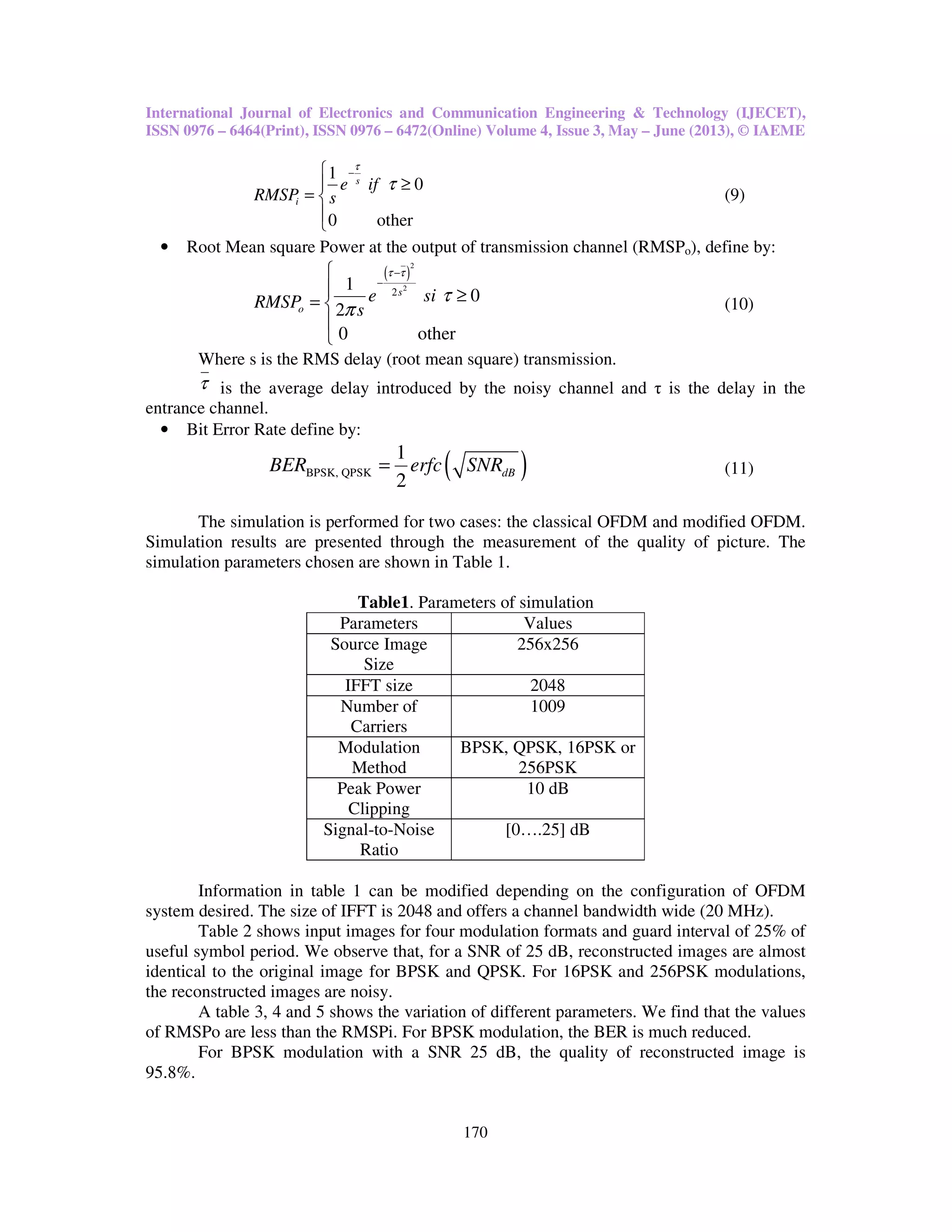 International Journal of Electronics and Communication Engineering & Technology (IJECET),
ISSN 0976 – 6464(Print), ISSN 0976 – 6472(Online) Volume 4, Issue 3, May – June (2013), © IAEME
170
1
0
0 other
s
i
e if
RMSP s
τ
τ
−
≥
= 


(9)
• Root Mean square Power at the output of transmission channel (RMSPo), define by:
( )
2
2
2
1
0
2
0 other
s
o
e siRMSP s
τ τ
τ
π
−
−

 ≥= 


(10)
Where s is the RMS delay (root mean square) transmission.
τ is the average delay introduced by the noisy channel and τ is the delay in the
entrance channel.
• Bit Error Rate define by:
( )BPSK, QPSK
1
2
dBBER erfc SNR= (11)
The simulation is performed for two cases: the classical OFDM and modified OFDM.
Simulation results are presented through the measurement of the quality of picture. The
simulation parameters chosen are shown in Table 1.
Table1. Parameters of simulation
Parameters Values
Source Image
Size
256x256
IFFT size 2048
Number of
Carriers
1009
Modulation
Method
BPSK, QPSK, 16PSK or
256PSK
Peak Power
Clipping
10 dB
Signal-to-Noise
Ratio
[0….25] dB
Information in table 1 can be modified depending on the configuration of OFDM
system desired. The size of IFFT is 2048 and offers a channel bandwidth wide (20 MHz).
Table 2 shows input images for four modulation formats and guard interval of 25% of
useful symbol period. We observe that, for a SNR of 25 dB, reconstructed images are almost
identical to the original image for BPSK and QPSK. For 16PSK and 256PSK modulations,
the reconstructed images are noisy.
A table 3, 4 and 5 shows the variation of different parameters. We find that the values
of RMSPo are less than the RMSPi. For BPSK modulation, the BER is much reduced.
For BPSK modulation with a SNR 25 dB, the quality of reconstructed image is
95.8%.
 