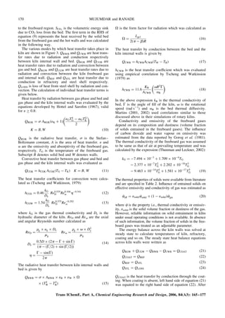 to the freeboard region. SCO2
is the volumetric energy sink
due to CO2 loss from the bed. The first term in the RHS of
equation (9) represents the heat received by the solid bed
from the freeboard gas and the hot walls and was calculated
in the following way.
The various modes by which heat transfer takes place in
kiln are shown in Figure 3. QRWB and QCWB are heat trans-
fer rates due to radiation and conduction respectively
between kiln internal wall and bed. QRGB and QCGB are
heat transfer rates due to radiation and convection between
gas and bed. QRGW and QCGW are heat transfer rates due to
radiation and convection between the kiln freeboard gas
and internal wall. QREF and QSTL are heat transfer due to
conduction in refractory and steel shell respectively.
QLOSS is loss of heat from steel shell by radiation and con-
vection. The calculation of individual heat transfer terms is
given below.
Heat transfer by radiation between gas phase and bed and
gas phase and the kiln internal walls was evaluated by the
equations developed by Hottel and Sarofim (1967), valid
for 1  0.8:
QRGK ¼ s ARGK(1K þ 1)
1GT4
G  aGTG
K
2
 
K ¼ B, W (10)
QRGK is the radiative heat transfer, s is the Stefan–
Boltzmann constant, A is the area of heat transfer. 1 and
a are the emissivity and absorptivity of the freeboard gas,
respectively. TG is the temperature of the freeboard gas.
Subscript B denotes solid bed and W denotes walls.
Convective heat transfer between gas phase and bed and
gas phase and the kiln internal walls was evaluated as
QCGK ¼ hCGK ACGK(TG  TK) K ¼ B, W (11)
The heat transfer coefficients for convection were calcu-
lated as (Tscheng and Watkinson, 1979):
hCGS ¼ 0:46
kG
De
Re0:535
D Re0:104
v h0:341
(12)
hCGW ¼ 1:54
kG
De
Re0:575
D Re0:292
v (13)
where kG is the gas thermal conductivity and De is the
hydraulic diameter of the kiln. ReD and Rev are the axial
and angular Reynolds number calculated as
ReD ¼
rg  ug  De
mg
Rev ¼
rg  v  D2
e
mg
De ¼
0:5D  (2p  G þ sin G)
p  ðG=2Þ þ sin ðG=2Þ
ð Þ
h ¼
G  sinðGÞ
2p
(14)
The radiative heat transfer between kiln internal walls and
bed is given by
QRWB ¼ s  ARWB  1B  1W  V
 (T4
W  T4
B) (15)
V is the form factor for radiation which was calculated as
V ¼
Lgcl
2(p  b)R
(16)
The heat transfer by conduction between the bed and the
kiln internal walls is given by
QCWB ¼ hCWBACWB(TW  TB) (17)
hCWB is the heat transfer coefficient which was evaluated
using empirical correlation by Tscheng and Watkinsion
(1979) as
hCWB ¼ 11:6
KB
ACWB
vR2
G
aB
 
(18)
In the above expression kB is the thermal conductivity of
bed, G is the angle of fill of the kiln, v is the rotational
speed (rad s21
) and aB is the bed thermal diffusivity.
Martins (2001, 2002) used correlations similar to those
discussed above in their simulations of rotary kilns.
Conductivity and emissivity of the freeboard gases
depend on its composition and dustiness (volume fraction
of solids entrained in the freeboard gases). The influence
of carbon dioxide and water vapour on emissivity was
estimated from the data reported by Gorog et al. (1981).
The thermal conductivity of the freeboard gas was assumed
to be same as that of air at prevailing temperature and was
calculated by the expression (Thunman and Leckner, 2002):
kG ¼ 7:494  103
þ 1:709  104
TG
 2:377  107
T2
G þ 2:202  1010
T3
G
 9:463  1014
T4
G þ 1:581  1017
T5
G (19)
The thermal properties of solids were available from literature
and are specified in Table 2. Influence of entrained solids on
effective emissivity and conductivity of gas was estimated as
ceff ¼ 1solidcsolid þ (1  1solid)cgas (20)
where c is the property i.e., thermal conductivity or emissiv-
ity, 1solid is the solid volume fraction or dustiness of the gas.
However, reliable information on solid entrainment in kilns
under usual operating conditions is not available. In absence
of such information, the volume fraction of solids in the free-
board gases was treated as an adjustable parameter.
The energy balance across the kiln walls was solved at
steady state to calculate temperatures of kiln, refractory,
coating and so on. The steady state heat balance equations
across kiln walls were written as
QRGW þ QCGW  QRWB  QCWB ¼ QCOAT (21)
QCOAT ¼ QREF (22)
QREF ¼ QSTL (23)
QSTL ¼ QLOSS (24)
QCOAT is the heat transfer by conduction through the coat-
ing. When coating is absent, left hand side of equation (21)
was equated to the right hand side of equation (22). After
Trans IChemE, Part A, Chemical Engineering Research and Design, 2006, 84(A3): 165–177
170 MUJUMDAR and RANADE
 