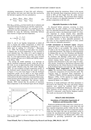 calculating temperatures of inner kiln wall, refractory–
shell interface and outer steel shell, heat flux received by
the bed [Q in equation (9)] was calculated as
Q ¼
QCWB
ACWB
þ
QRWB
ARWB
þ
QRGB
ARGB
þ
QCGB
ACGB
(25)
Here QRGB and QCGB are heat transfer due to radiation and
convection between freeboard gas and bed, respectively.
Melting of solids in the kilns was assumed to be pro-
portional to the bed temperature in the kiln. Melting was
modelled by using the following relationship between
mass fraction of liquid and bed temperature.
mL ¼ max 0,
T  TS
TL  TS
 
(26)
where TL and TS are liquidus (temperature at which all
mass is liquid) and solidus (temperature at which first
drop of liquid forms) temperatures respectively. l is the
latent heat of melting (l ¼ 416 kJ kg21
, Mastorakos
et al., 1999). The formation of melt phase was assumed
to depend only on local temperature (it was assumed to
occur infinitely fast). The values of TL and TS depend on
composition of solids in the kiln and may vary within the
kiln. As a first approximation, these values were assumed
to be constant and were set to 1560 K and 2200 K, respect-
ively (Peray, 1986).
For solving the model equations, it is necessary to
specify freeboard temperature profile within the kiln. In
this work, we use an approximation of the freeboard temp-
erature profile obtained using the CFD model (Ranade,
2003). An area-weighted averaged temperature profile of
the freeboard region obtained from this model is shown
in Figure 4. It is seen from Figure 4, that the freeboard
temperature profile can be fitted as two linear profiles
touching each other at maximum temperature. The location
of this point in the kiln is referred as maximum flame temp-
erature position and the temperature at this point is referred
as maximum flame temperature. Our previous studies
(Ranade, 2003) showed that the position of maximum
flame temperature in the freeboard region did not changed
significantly during the simulations. Hence in the present
study, the maximum flame temperature position was fixed
based at 60% of kiln length from the solids entrance
based on the CFD studies. The maximum flame tempera-
ture was treated as an adjustable parameter to match the
product composition at the kiln exit.
Adjustable Parameters in the Model
As discussed before, processes occurring in rotary
cement kilns are quite complex. It is not surprising to
have few adjustable parameters while simulating such com-
plex processes using a one-dimensional model. It is how-
ever important to clearly identify these adjustable
parameters and minimize the number of such parameters.
It is also important to ensure that model predictions are
not unduly sensitive to these adjustable parameters. In
this work, we have simulated behaviour of rotary cement
kilns using two adjustable parameters:
. Solid entrainment in freeboard region: Adequate
information about solids entrainment in the freeboard
region of kilns is not available. The volume fraction
of solids in the free board region was therefore treated
as adjustable parameter. The studies on solid entrainment
in rotating kilns are very few (Friedman and Marshall,
1949; Li, 1974). Experimental measurements reported
by Friedman and Marshall (1949) show maximum
solid entrainment of about 7% of solid feed rate in exper-
imental rotating drums. Martins et al. (2001) have
reported solid entrainment in the same range for indus-
trial calciner. Assuming no slip between entrained solid
and freeboard air, the volume fraction of solids entrained
in the freeboard region is not expected to go beyond 1%.
. Maximum flame temperature in the freeboard
region: The maximum flame temperature was adjusted
to match the composition of C3S at the kiln outlet. The
expected range of maximum flame temperature is
1900 K to 2400 K. [2253 K reported by Kolyfetis and
Markatos (1996); 2173 K reported by Locher (2002);
2400 K reported by Mastorakos et al. (1999); 2000 K
reported by Karki et al. (2000).]
Sensitivity of model predictions with these parameters is
discussed in the following. The mass and energy balance
equations were solved by modified Gear’s method
implemented in ODEPACK (Hindmarsh, 1983). The non-
linear equations of heat balance across kiln walls were
solved by a subroutine, using Newton–Raphson method.
The results are discussed in the following.
RESULTS AND DISCUSSION
Simulations of Calcination Experiments of
Watkinson and Brimacombe (1982)
Watkinson and Brimacombe (1982) have carried out cal-
cination experiments in a laboratory scale rotary kiln and
have reported temperature profiles within the kiln. Avail-
ability of the experimentally measured temperature profile
within the kiln makes this data set particularly useful to
evaluate the one-dimensional model developed here. The
experiments of Watkinson and Brimacombe (1982) were
simulated by providing geometrical and operating
Figure 4. Area weighted averaged gas temperature profile from CFD
model (Ranade, 2003).
Trans IChemE, Part A, Chemical Engineering Research and Design, 2006, 84(A3): 165–177
SIMULATION OF ROTARY CEMENT KILNS 171
 