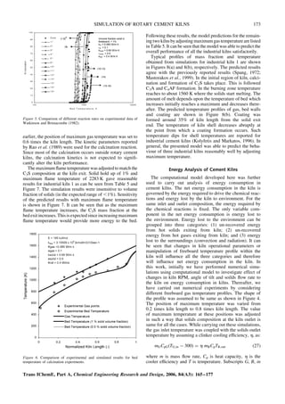 earlier, the position of maximum gas temperature was set to
0.6 times the kiln length. The kinetic parameters reported
by Rao et al. (1989) were used for the calcination reaction.
Since most of the calcination occurs outside rotary cement
kilns, the calcination kinetics is not expected to signifi-
cantly alter the kiln performance.
The maximum flame temperature was adjusted to match the
C3S composition at the kiln exit. Solid hold up of 1% and
maximum flame temperature of 2283 K gave reasonable
results for industrial kiln 1 as can be seen from Table 5 and
Figure 7. The simulation results were insensitive to volume
fraction of solids (in the expected range of ,1%). Sensitivity
of the predicted results with maximum flame temperature
is shown in Figure 7. It can be seen that as the maximum
flame temperature increases, the C3S mass fraction at the
bed exitincreases. Thisis expectedsince increasingmaximum
flame temperature would provide more energy to the bed.
Following these results, the model predictions for the remain-
ing two kilnsbyadjusting maximum gas temperaturearelisted
in Table 5. It can be seen that the model was able to predict the
overall performance of all the industrial kilns satisfactorily.
Typical profiles of mass fraction and temperature
obtained from simulations for industrial kiln 1 are shown
in Figures 8(a) and 8(b), respectively. The predicted results
agree with the previously reported results (Spang, 1972;
Mastorakos et al., 1999). In the initial region of kiln, calci-
nation and formation of C2S takes place. This is followed
C3A and C4AF formation. In the burning zone temperature
reaches to about 1560 K where the solids start melting. The
amount of melt depends upon the temperature of bed which
increases initially reaches a maximum and decreases there-
after. The predicted temperature profiles of gas, bed walls
and coating are shown in Figure 8(b). Coating was
formed around 35% of kiln length from the solid exit
end. The temperature of kiln shell decreases abruptly at
the point from which a coating formation occurs. Such
temperature dips for shell temperatures are reported for
industrial cement kilns (Kolyfetis and Markatos, 1996). In
general, the presented model was able to predict the beha-
viour of three industrial kilns reasonably well by adjusting
maximum temperature.
Energy Analysis of Cement Kilns
The computational model developed here was further
used to carry out analysis of energy consumption in
cement kilns. The net energy consumption in the kiln is
governed by the energy required to drive the chemical reac-
tions and energy lost by the kiln to environment. For the
same inlet and outlet composition, the energy required by
the chemical reactions is fixed. The only variable com-
ponent in the net energy consumption is energy lost to
the environment. Energy lost to the environment can be
grouped into three categories: (1) un-recovered energy
from hot solids exiting from kiln; (2) un-recovered
energy from hot gases exiting from kiln; and (3) energy
lost to the surroundings (convection and radiation). It can
be seen that changes in kiln operational parameters or
manipulation of freeboard temperature profile within the
kiln will influence all the three categories and therefore
will influence net energy consumption in the kiln. In
this work, initially we have performed numerical simu-
lations using computational model to investigate effect of
changes in kiln RPM, angle of tilt and soilds flow rate to
the kiln on energy consumption in kilns. Thereafter, we
have carried out numerical experiments by considering
different freeboard gas temperature profiles. The shape of
the profile was assumed to be same as shown in Figure 4.
The position of maximum temperature was varied from
0.2 times kiln length to 0.8 times kiln length. The value
of maximum temperature at these positions was adjusted
in such a way that solids composition at the kiln outlet is
same for all the cases. While carrying out these simulations,
the gas inlet temperature was coupled with the solids outlet
temperature by assuming a clinker cooling efficiency, h, as:
mGCpG(TG;in  300) ¼ h mBCpTB;out (27)
where m is mass flow rate, Cp is heat capacity, h is the
cooler efficiency and T is temperature. Subscripts G, B, in
Figure 5. Comparison of different reaction rates on experimental data of
Watkinson and Brimacombe (1982).
Figure 6. Comparison of experimental and simulated results for bed
temperature of calcination experiments.
Trans IChemE, Part A, Chemical Engineering Research and Design, 2006, 84(A3): 165–177
SIMULATION OF ROTARY CEMENT KILNS 173
 