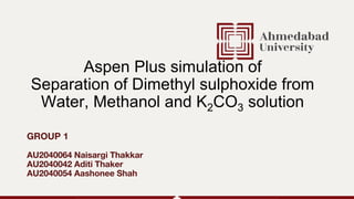 GROUP 1
AU2040064 Naisargi Thakkar
AU2040042 Aditi Thaker
AU2040054 Aashonee Shah
Aspen Plus simulation of
Separation of Dimethyl sulphoxide from
Water, Methanol and K2CO3 solution
 