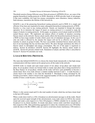 394 Computer Science & Information Technology (CS & IT)
Threshold sensitive Energy Efficient sensor Network protocol (APTEEN) [9] etc. are some of the
popular hierarchical routing protocols in WSN. Hierarchy in WSN provides loads of advantages
[] like more scalability, less load, less energy consumption, more robustness, latency reduction,
fault tolerance, maximizes the lifetime of the network etc.
LEACH is one of the pioneering hierarchical routing protocols used in WSN. It is simple and
efficient. It has been any inspiration for many subsequent hierarchical routing protocols of WSN.
Security is a key issue in any routing protocols. Attacks are launched to disrupt the routing
operation. So to minimize the impact of attack on routing protocol it is essential to study the
impact of attacks in routing protocols. In this paper, we propose a novel attack model on LEACH
named Snooze attack. We implement and analyze effects of number of attackers executing
Snooze attack on the network. Snooze attack mainly affects the hierarchical protocols because in
a WSN we have large number of nodes which causes lots of redundant messages. In this case if
only one node is affected by the attacker the impact will not be as effective as the attacker
launches its attack on group of nodes. We have successfully simulated Snooze attack and to the
best of our knowledge this has not been done before. We show through simulations the effect of
Snooze attack on throughput and energy consumption. The rest of the paper is organized as
follows. Section II introduces LEACH. Section III highlights the Snooze attack model in
LEACH. Section IV presents related work. Simulation of attacks and their effect is described in
Section V. Section VI concludes our work.
2. LEACH ROUTING PROTOCOL
The main idea behind LEACH [5] is to choose the cluster heads dynamically so that high energy
communication with base station can be spread across all the nodes in the network.
LEACH works in rounds and each round consist of two phase set-up phase and steady-state
phase. In set-up phase clusters are formed while in steady state phase data is being transferred to
the Base Station. In set-up phase, initially all the nodes will have same probability to become a
cluster head. Now every node chooses a random number between 0 and 1. A node becomes a
cluster head if the number is less than the threshold T. Threshold is being calculated by the
formula given below, which is based on the suggested number of CHs in every round (P) and the
number of times a node became a cluster head so far.
Where r is the current round and G is the total number of nodes which has not been cluster head
in the last (1/P) rounds.
When a node elects itself as a CH, it broadcast an advertisement message to all the nodes. Based
upon the received signal strength of the advertisement, every node selects its CH for the current
round and sends a join request to it. Now CH prepares a TDMA schedule for its members and
broadcast it to its cluster members. In steady state phase various nodes send their sensed data to
their respective CHs. After performing aggregation to reduce the communication cost, CH further
sends the data to the BS. CDMA codes are used to avoid intra-cluster interference. CH rotation is






∈
−=
otherwise0
Gnif
)
1
mod(*1)(
P
rP
P
nT
 