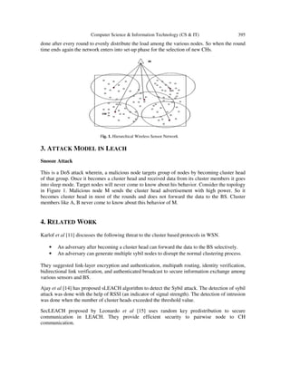 Computer Science & Information Technology (CS & IT) 395
done after every round to evenly distribute the load among the various nodes. So when the round
time ends again the network enters into set-up phase for the selection of new CHs.
Fig. 1. Hierarchical Wireless Sensor Network
3. ATTACK MODEL IN LEACH
Snooze Attack
This is a DoS attack wherein, a malicious node targets group of nodes by becoming cluster head
of that group. Once it becomes a cluster head and received data from its cluster members it goes
into sleep mode. Target nodes will never come to know about his behavior. Consider the topology
in Figure 1. Malicious node M sends the cluster head advertisement with high power. So it
becomes cluster head in most of the rounds and does not forward the data to the BS. Cluster
members like A, B never come to know about this behavior of M.
4. RELATED WORK
Karlof et al [11] discusses the following threat to the cluster based protocols in WSN.
• An adversary after becoming a cluster head can forward the data to the BS selectively.
• An adversary can generate multiple sybil nodes to disrupt the normal clustering process.
They suggested link-layer encryption and authentication, multipath routing, identity verification,
bidirectional link verification, and authenticated broadcast to secure information exchange among
various sensors and BS.
Ajay et al [14] has proposed sLEACH algorithm to detect the Sybil attack. The detection of sybil
attack was done with the help of RSSI (an indicator of signal strength). The detection of intrusion
was done when the number of cluster heads exceeded the threshold value.
SecLEACH proposed by Leonardo et al [15] uses random key predistribution to secure
communication in LEACH. They provide efficient security to pairwise node to CH
communication.
 
