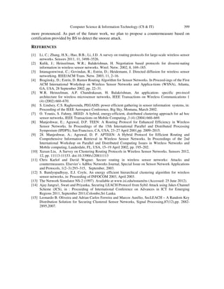 Computer Science & Information Technology (CS & IT) 399
more pronounced. As part of the future work, we plan to propose a countermeasure based on
certification provided by BS to detect the snooze attack.
REFERENCES
[1] Li, C.; Zhang, H.X.; Hao, B.B.; Li, J.D. A survey on routing protocols for large-scale wireless sensor
networks. Sensors 2011, 11, 3498–3526.
[2] Kulik, J.; Heinzelman, W.R.; Balakrishnan, H. Negotiation based protocols for dissemi-nating
information in wireless sensor networks. Wirel. Netw. 2002, 8, 169–185.
[3] Intanagonwiwat, C.; Govindan, R.; Estrin, D.; Heidemann, J. Directed diffusion for wireless sensor
networking. IEEE/ACM Trans. Netw. 2003, 11, 2–16.
[4] Braginsky, D.; Estrin, D. Rumor Routing Algorithm for Sensor Networks. In Proceed-ings of the First
ACM International Workshop on Wireless Sensor Networks and Applica-tions (WSNA), Atlanta,
GA, USA, 28 September 2002; pp. 22–31.
[5] W.R. Heinzelman, A.P. Chandrakasan, H. Balakrishnan, An application- specific pro-tocol
architecture for wireless microsensor networks, IEEE Transactions on Wireless Communications 1
(4) (2002) 660–670.
[6] S. Lindsey, C.S. Raghavenda, PEGASIS: power efficient gathering in sensor information systems, in:
Proceeding of the IEEE Aerospace Conference, Big Sky, Montana, March 2002.
[7] O. Younis, S. Fahmy, HEED: A hybrid, energy-efficient, distributed clustering approach for ad hoc
sensor networks, IEEE Transactions on Mobile Computing ,3 (4) (2004) 660–669.
[8] Manjeshwar, E.; Agrawal, D.P. TEEN: A Routing Protocol for Enhanced Efficiency in Wireless
Sensor Networks. In Proceedings of the 15th International Parallel and Distributed Processing
Symposium (IPDPS), San Francisco, CA, USA, 23–27 April 2001,pp. 2009–2015.
[9] 28. Manjeshwar, A.; Agrawal, D. P. APTEEN: A Hybrid Protocol for Efficient Routing and
Comprehensive Information Retrieval in Wireless Sensor Networks. In Proceedings of the 2nd
International Workshop on Parallel and Distributed Computing Issues in Wireless Networks and
Mobile computing, Lauderdale, FL, USA, 15–19 April 2002, pp. 195–202.
[10] Xuxun Liu, A Survey on Clustering Routing Protocols in Wireless Sensor Networks. Sensors 2012,
12, pp. 11113-11153. doi:10.3390/s120811113
[11] Chris Karlof and David Wagner. Secure routing in wireless sensor networks: Attacks and
countermeasures. Elsevier’s AdHoc Networks Journal, Special Issue on Sensor Network Applications
and Protocols, 1(2–3):293–315, September, 2003.
[12] S. Bandyopadhyay, E.J. Coyle, An energy efficient hierarchical clustering algorithm for wireless
sensor networks, in: Proceeding of INFOCOM 2003, April 2003.
[13] The Network Simulator NS-2 (1997). Available at www.isi.edu/nsnam/ns (Accessed: 25 June 2012).
[14] Ajay Jangra1, Swati and Priyanka, Securing LEACH Protocol from Sybil Attack using Jakes Channel
Scheme (JCS), in : Proceeding of International Conference on Advances in ICT for Emerging
Regions 2011, September 2011,Colombo,Sri Lanka.
[15] Leonardo B. Oliveira and Adrian Carlos Ferreira and Marcos Aurélio, SecLEACH – A Random Key
Distribution Solution for Securing Clustered Sensor Networks, Signal Processing,87(12),pp. 2882-
2895,2007.
 