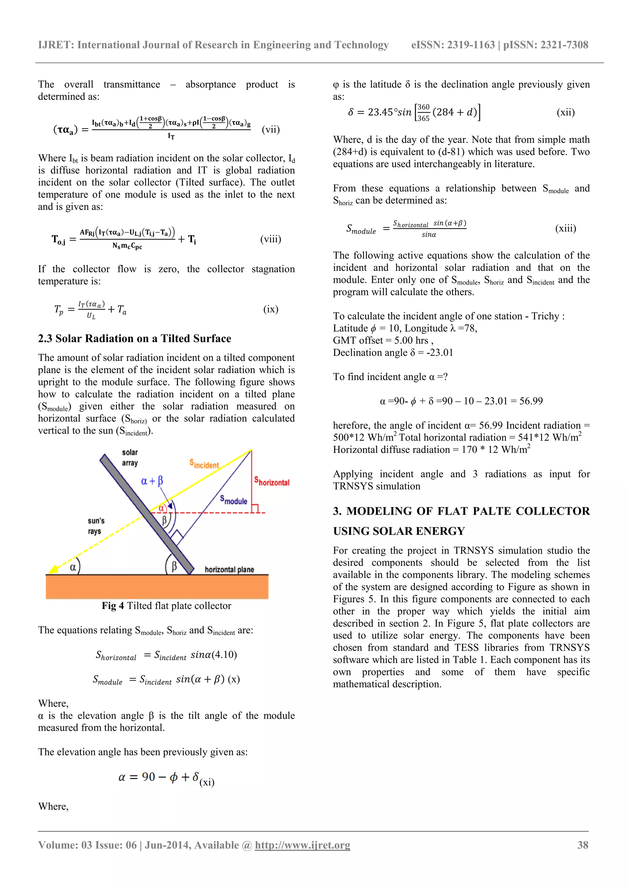 IJRET: International Journal of Research in Engineering and Technology eISSN: 2319-1163 | pISSN: 2321-7308
_______________________________________________________________________________________
Volume: 03 Issue: 06 | Jun-2014, Available @ http://www.ijret.org 38
The overall transmittance – absorptance product is
determined as:
𝛕𝛂 𝐚 =
𝐈 𝐛𝐭 𝛕𝛂 𝐚 𝐛+𝐈 𝐝
𝟏+𝐜𝐨𝐬𝛃
𝟐
𝛕𝛂 𝐚 𝐬+𝛒𝐈
𝟏−𝐜𝐨𝐬𝛃
𝟐
𝛕𝛂 𝐚 𝐠
𝐈 𝐓
(vii)
Where Ibt is beam radiation incident on the solar collector, Id
is diffuse horizontal radiation and IT is global radiation
incident on the solar collector (Tilted surface). The outlet
temperature of one module is used as the inlet to the next
and is given as:
𝐓𝐨,𝐣 =
𝐀𝐅 𝐑𝐣 𝐈 𝐓 𝛕𝛂 𝐚 −𝐔 𝐋,𝐣 𝐓𝐢,𝐣−𝐓 𝐚
𝐍 𝐬 𝐦 𝐜 𝐂 𝐩𝐜
+ 𝐓𝐢 (viii)
If the collector flow is zero, the collector stagnation
temperature is:
𝑇𝑝 =
𝐼 𝑇 𝜏𝛼 𝑎
𝑈 𝐿
+ 𝑇𝑎 (ix)
2.3 Solar Radiation on a Tilted Surface
The amount of solar radiation incident on a tilted component
plane is the element of the incident solar radiation which is
upright to the module surface. The following figure shows
how to calculate the radiation incident on a tilted plane
(Smodule) given either the solar radiation measured on
horizontal surface (Shoriz) or the solar radiation calculated
vertical to the sun (Sincident).
Fig 4 Tilted flat plate collector
The equations relating Smodule, Shoriz and Sincident are:
𝑆ℎ𝑜𝑟𝑖𝑧𝑜𝑛𝑡𝑎𝑙 = 𝑆𝑖𝑛𝑐𝑖𝑑𝑒𝑛𝑡 𝑠𝑖𝑛𝛼(4.10)
𝑆 𝑚𝑜𝑑𝑢𝑙𝑒 = 𝑆𝑖𝑛𝑐𝑖𝑑𝑒𝑛𝑡 𝑠𝑖𝑛 𝛼 + 𝛽 (x)
Where,
α is the elevation angle β is the tilt angle of the module
measured from the horizontal.
The elevation angle has been previously given as:
(xi)
Where,
φ is the latitude δ is the declination angle previously given
as:
𝛿 = 23.45°𝑠𝑖𝑛
360
365
284 + 𝑑 (xii)
Where, d is the day of the year. Note that from simple math
(284+d) is equivalent to (d-81) which was used before. Two
equations are used interchangeably in literature.
From these equations a relationship between Smodule and
Shoriz can be determined as:
𝑆 𝑚𝑜𝑑𝑢𝑙𝑒 =
𝑆ℎ 𝑜𝑟𝑖𝑧𝑜𝑛𝑡𝑎𝑙 𝑠𝑖𝑛 𝛼+𝛽
𝑠𝑖𝑛𝛼
(xiii)
The following active equations show the calculation of the
incident and horizontal solar radiation and that on the
module. Enter only one of Smodule, Shoriz and Sincident and the
program will calculate the others.
To calculate the incident angle of one station - Trichy :
Latitude ϕ = 10, Longitude λ =78,
GMT offset = 5.00 hrs ,
Declination angle δ = -23.01
To find incident angle α =?
α =90- ϕ + δ =90 – 10 – 23.01 = 56.99
herefore, the angle of incident α= 56.99 Incident radiation =
500*12 Wh/m2
Total horizontal radiation = 541*12 Wh/m2
Horizontal diffuse radiation = 170 * 12 Wh/m2
Applying incident angle and 3 radiations as input for
TRNSYS simulation
3. MODELING OF FLAT PALTE COLLECTOR
USING SOLAR ENERGY
For creating the project in TRNSYS simulation studio the
desired components should be selected from the list
available in the components library. The modeling schemes
of the system are designed according to Figure as shown in
Figures 5. In this figure components are connected to each
other in the proper way which yields the initial aim
described in section 2. In Figure 5, flat plate collectors are
used to utilize solar energy. The components have been
chosen from standard and TESS libraries from TRNSYS
software which are listed in Table 1. Each component has its
own properties and some of them have specific
mathematical description.
 