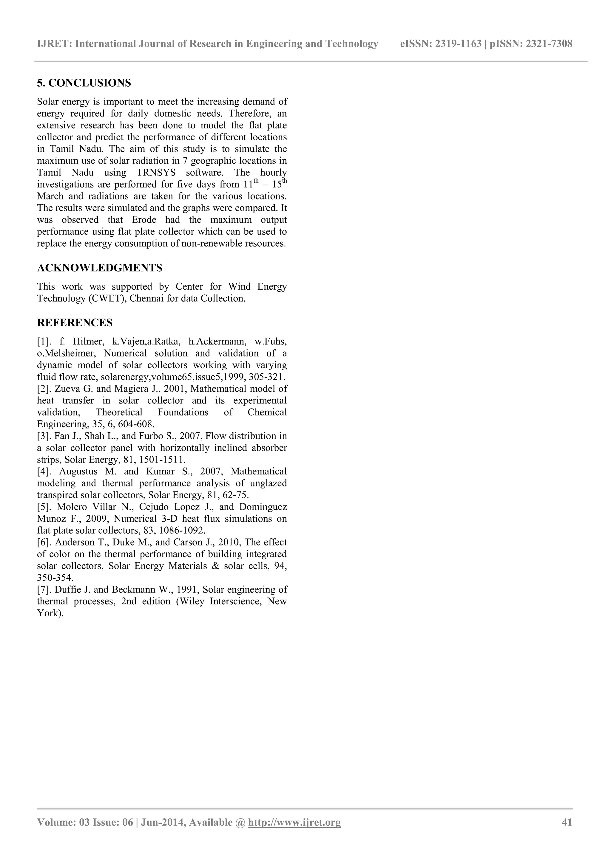 IJRET: International Journal of Research in Engineering and Technology eISSN: 2319-1163 | pISSN: 2321-7308
_______________________________________________________________________________________
Volume: 03 Issue: 06 | Jun-2014, Available @ http://www.ijret.org 41
5. CONCLUSIONS
Solar energy is important to meet the increasing demand of
energy required for daily domestic needs. Therefore, an
extensive research has been done to model the flat plate
collector and predict the performance of different locations
in Tamil Nadu. The aim of this study is to simulate the
maximum use of solar radiation in 7 geographic locations in
Tamil Nadu using TRNSYS software. The hourly
investigations are performed for five days from 11th
– 15th
March and radiations are taken for the various locations.
The results were simulated and the graphs were compared. It
was observed that Erode had the maximum output
performance using flat plate collector which can be used to
replace the energy consumption of non-renewable resources.
ACKNOWLEDGMENTS
This work was supported by Center for Wind Energy
Technology (CWET), Chennai for data Collection.
REFERENCES
[1]. f. Hilmer, k.Vajen,a.Ratka, h.Ackermann, w.Fuhs,
o.Melsheimer, Numerical solution and validation of a
dynamic model of solar collectors working with varying
fluid flow rate, solarenergy,volume65,issue5,1999, 305-321.
[2]. Zueva G. and Magiera J., 2001, Mathematical model of
heat transfer in solar collector and its experimental
validation, Theoretical Foundations of Chemical
Engineering, 35, 6, 604-608.
[3]. Fan J., Shah L., and Furbo S., 2007, Flow distribution in
a solar collector panel with horizontally inclined absorber
strips, Solar Energy, 81, 1501-1511.
[4]. Augustus M. and Kumar S., 2007, Mathematical
modeling and thermal performance analysis of unglazed
transpired solar collectors, Solar Energy, 81, 62-75.
[5]. Molero Villar N., Cejudo Lopez J., and Dominguez
Munoz F., 2009, Numerical 3-D heat flux simulations on
flat plate solar collectors, 83, 1086-1092.
[6]. Anderson T., Duke M., and Carson J., 2010, The effect
of color on the thermal performance of building integrated
solar collectors, Solar Energy Materials & solar cells, 94,
350-354.
[7]. Duffie J. and Beckmann W., 1991, Solar engineering of
thermal processes, 2nd edition (Wiley Interscience, New
York).
 
