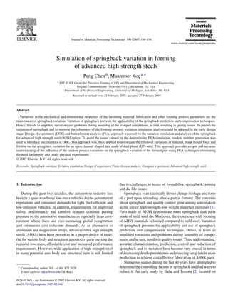 Journal of Materials Processing Technology 190 (2007) 189–198




                                Simulation of springback variation in forming
                                      of advanced high strength steels
                                                       Peng Chen b , Muammer Koc a,∗
                                                                               ¸
                                 a   NSF I/UCR Center for Precision Forming (CPF) and Department of Mechanical Engineering,
                                                 Virginia Commonwealth University (VCU), Richmond, VA, USA
                                       b Department of Mechanical Engineering, University of Michigan, Ann Arbor, MI, USA

                                               Received in revised form 23 February 2007; accepted 27 February 2007



Abstract
   Variations in the mechanical and dimensional properties of the incoming material, lubrication and other forming process parameters are the
main causes of springback variation. Variation of springback prevents the applicability of the springback prediction and compensation techniques.
Hence, it leads to ampliﬁed variations and problems during assembly of the stamped components, in turn, resulting in quality issues. To predict the
variation of springback and to improve the robustness of the forming process, variation simulation analysis could be adopted in the early design
stage. Design of experiment (DOE) and ﬁnite element analysis (FEA) approach was used for the variation simulation and analysis of the springback
for advanced high strength steel (AHSS) parts. To avoid the issues caused by the deterministic FEA simulation, random number generation was
used to introduce uncertainties in DOE. This approach was, then, applied to investigate the effects of variations in material, blank holder force and
friction on the springback variation for an open-channel shaped part made of dual phase (DP) steel. This approach provides a rapid and accurate
understanding of the inﬂuence of the random process variations on the springback variation of the formed part using FEA techniques eliminating
the need for lengthy and costly physical experiments.
© 2007 Elsevier B.V. All rights reserved.

Keywords: Springback variation; Variation simulation; Design of experiment; Finite element analysis; Computer experiment; Advanced high strength steel




1. Introduction                                                                    due to challenges in terms of formability, springback, joining
                                                                                   and die life issues.
    During the past two decades, the automotive industry has                          Springback is an elastically driven change in shape and form
been in a quest to achieve low-mass vehicles due to government                     of a part upon unloading after a part is formed. The concerns
regulations and consumer demands for light, fuel-efﬁcient and                      about springback and quality control grow among auto-makers
low-emission vehicles. In addition, requirements for improved                      as the use of high strength–low weight materials increases [1].
safety, performance, and comfort features continue putting                         Parts made of AHSS demonstrate more springback than parts
pressure on the automotive manufacturers especially in an envi-                    made of mild steel do. Moreover, the experience with forming
ronment where there are ever-increasing global competition                         of AHSS materials is limited compared to mild steel. Variation
and continuous cost reduction demands. As an alternative to                        of springback prevents the applicability and use of springback
aluminum and magnesium alloys, advanced/ultra high strength                        prediction and compensation techniques. Hence, it leads to
steels (AHSS) have been proven to be a proper choice of mate-                      ampliﬁed variations and problems during assembly of compo-
rial for various body and structural automotive parts meeting the                  nents, and in turn, results in quality issues. Thus, understanding,
required low-mass, affordable cost and increased performance                       accurate characterization, prediction, control and reduction of
requirements. However, wide application of high strength steel                     springback and its variation have become very crucial in terms
in many potential auto body and structural parts is still limited                  of decreasing development times and reducing scrap rate in mass
                                                                                   production to achieve cost effective fabrication of AHSS parts.
                                                                                      Numerous studies during the last 40 years have attempted to
 ∗   Corresponding author. Tel.: +1 804 827 7029.                                  determine the controlling factors in springback and ﬁnd ways to
     E-mail address: mkoc@vcu.edu (M. Koc). ¸                                      reduce it. An early study by Baba and Tozawa [2] focused on

0924-0136/$ – see front matter © 2007 Elsevier B.V. All rights reserved.
doi:10.1016/j.jmatprotec.2007.02.046
 