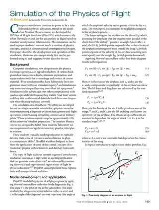 The Physics Teacher ◆ Vol. 51, April 2013 199
which the airplane’s velocity vector points relative to the +x-
axis). The wind speed is assumed to be negligible compared
to the airplane’s speed v.
The forces acting on the airplane are the thrust FT (which,
assuming for simplicity that the engines point parallel to the
chord line of the airfoil,13 points at an angle q above the +x-
axis), the lift FL (which points perpendicular to the velocity of
the airplane assuming zero wind speed), the drag FD (which
points opposite of the velocity of the airplane assuming zero
wind speed), and the weight FW (which points downward).
Applying Newton’s second law to this free-body diagram
results in the equations
FT cos (θ)+ FL sin (ϕ) – FD cos (ϕ) = max		 (1)
FT sin (θ) – FL cos (ϕ) – FD sin (ϕ) – FW = may.	 (2)
Here, m is the mass of the airplane, and ax and ay are the
x- and y-components (respectively) of the airplane’s accelera-
tion. The lift force and drag force are calculated by the stan-
dard equations14,15
			
(3)
(4)A .
Here, r is the density of the air, A is the planform area of the
wings,16 and CL and CD are the lift and drag coefficients (re-
spectively) of the airplane. The lift and drag coefficients are
assumed to depend on the angle of attack α  θ – ϕ in the
standard ways15,17,18
CL = aα + b					 (5)
CD = cα2 + d,					 (6)
where a, b, c, and d are constants that depend on the charac-
teristics of the wing.
In typical introductory explorations of this problem, Eqs.
Simulation of the Physics of Flight
W. Brian Lane, Jacksonville University, Jacksonville, FL
C
omputer simulations continue to prove to be a valu-
able tool in physics education. Based on the needs
of an Aviation Physics course, we developed the
PHYSics of FLIght Simulator (PhysFliS), which numerically
solves Newton’s second law for an airplane in flight based on
standard aerodynamics relationships. The simulation can be
used to pique students’ interest, teach a number of physics
concepts, and teach computational investigation techniques.
This paper describes the development and operation of this
simulation, illustrates an example study that can be per-
formed using it, and suggests further ideas for its use.
Background
Computer simulations, now ubiquitous in the physics
learning experience, can appeal to students of various back-
grounds at many course levels, stimulate exploration, and
equip students with the terminology and context of course
material.1 Even simulations that have deliberately been pro-
grammed incorrectly can stimulate inquiry,2 and simulations
may sometimes impact learning more than lab equipment.3
Simulations offer advantages over other computational tools
(such as spreadsheets) because they feature “real-time” action
and they hide mathematical details behind the scenes (impor-
tant when eliciting students’ interest).
The simulation described here (PhysFliS) was developed
for use in a single-semester introductory physics course for
students pursuing a degree in aviation management and flight
operations while training to become commercial or military
pilots.4 These aviation majors comprise approximately 10%
of the university’s student population. The Aviation Physics
course was designed to fulfill these students’ laboratory sci-
ence requirement and apply introductory physics principles
to aviation.
These students typically need opportunities to explicitly
develop their sense of relevance and confidence in phys-
ics concepts and skills.5 PhysFliS was thus designed to show
them the application of some of the central concepts of in-
troductory physics to their interests and develop their confi-
dence.
The topic of flight is also of interest in general introductory
mechanics courses, as it represents an exciting application
that can generate student interest,8 as evidenced by continu-
ing theoretical and experimental explorations of flight by
physics educators.6-12 PhysFliS can supplement these explora-
tions with computational activities.
Model development and application
PhysFliS models the physics of a flying airplane by apply-
ing Newton’s second law to the free-body diagram in Fig. 1.
The angle q is the pitch of the airfoil’s chord line (the angle
at which the wings are oriented relative to the +x-axis) and
f is the angle of the airplane’s current trajectory (the angle at Fig. 1. Free-body diagram of an airplane in flight.
 