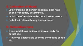 5. Calibration of Model.
 Likely missing of certain essential data have
been erroneously determined.
 Initial run of model can be detect some errors.
 Its helps in eliminate any inaccuracies
6. Simulation runs.
 Once model was calibrated it was ready for
actual use.
 It involves all possible extreme conditions of real
life.
 