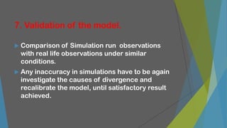 7. Validation of the model.
 Comparison of Simulation run observations
with real life observations under similar
conditions.
 Any inaccuracy in simulations have to be again
investigate the causes of divergence and
recalibrate the model, until satisfactory result
achieved.
 