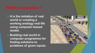 What is Simulation ?
 It is the imitation of real
world or creating a
working analogy real life
using computer-based
model.
 Building real world in
computer programme for
finding solutions to
problems of given inputs.
 