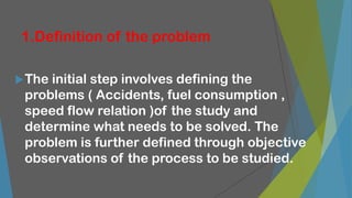 1.Definition of the problem
The initial step involves defining the
problems ( Accidents, fuel consumption ,
speed flow relation )of the study and
determine what needs to be solved. The
problem is further defined through objective
observations of the process to be studied.
 