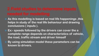 2.Field studies to determine inputs
needed for modelling
 As this modelling is based on real life happenings ,this
helps in study of the real life behaviour and drawing
conclusions ( inputs ).
 Ex:- speeds followed by the drivers can cover the a
complete range depends on characteristics of vehicle,
the road, traffic stream and driver himself
 By using simulation model these parameters can be
known to drivers.
 