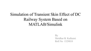 Simulation of Transient Skin Effect of DC
Railway System Based on
MATLAB/Simulink
By
Shridhar B. Kulkarni
Roll No 1529010
 