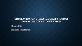 SIMULATION OF URBAN MOBILITY (SUMO)
INSTALLATION AND OVERVIEW
Created By:
Jaskaran Preet Singh
 