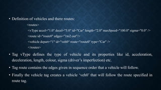 • Definition of vehicles and there routes:
<routes>
<vType accel="1.0" decel="5.0" id="Car" length="2.0" maxSpeed="100.0" sigma="0.0" />
<route id="route0" edges="1to2 out"/>
<vehicle depart="1" id="veh0“ route="route0" type="Car" />
</routes>
• Tag vType defines the type of vehicle and its properties like id, acceleration,
deceleration, length, colour, sigma (driver’s imperfection) etc.
• Tag route contains the edges given in sequence order that a vehicle will follow.
• Finally the vehicle tag creates a vehicle ‘veh0’ that will follow the route specified in
route tag.
 