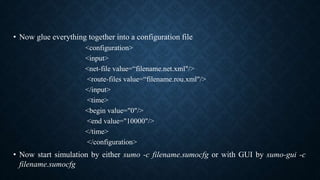 • Now glue everything together into a configuration file
<configuration>
<input>
<net-file value=“filename.net.xml"/>
<route-files value=“filename.rou.xml"/>
</input>
<time>
<begin value="0"/>
<end value="10000"/>
</time>
</configuration>
• Now start simulation by either sumo -c filename.sumocfg or with GUI by sumo-gui -c
filename.sumocfg
 