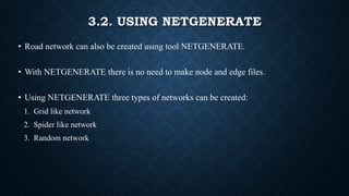 3.2. USING NETGENERATE
• Road network can also be created using tool NETGENERATE.
• With NETGENERATE there is no need to make node and edge files.
• Using NETGENERATE three types of networks can be created:
1. Grid like network
2. Spider like network
3. Random network
 