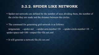 3.2.2. SPIDER LIKE NETWORK
• Spider-net networks are defined by the number of axes dividing them, the number of
the circles they are made and the distance between the circles.
• The command for generating grid network is as follows:
netgenerate --spider-net --spider-arm-number=10 --spider-circle-number=10 --
spider-space-rad=100 --output-file=file.net.xml
• It will generate a network file file.net.xml.
 
