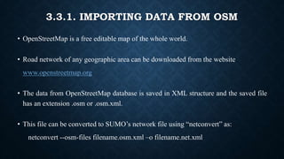 3.3.1. IMPORTING DATA FROM OSM
• OpenStreetMap is a free editable map of the whole world.
• Road network of any geographic area can be downloaded from the website
www.openstreetmap.org
• The data from OpenStreetMap database is saved in XML structure and the saved file
has an extension .osm or .osm.xml.
• This file can be converted to SUMO’s network file using “netconvert” as:
netconvert --osm-files filename.osm.xml –o filename.net.xml
 