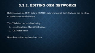 3.3.2. EDITING OSM NETWORKS
• Before converting OSM data to SUMO’s network format, the OSM data can be edited
to remove unwanted features.
• The OSM data can be edited using:
1. Java Open Street Map (JOSM) editor.
2. OSMOSIS editor.
• Both these editors are based on Java.
 