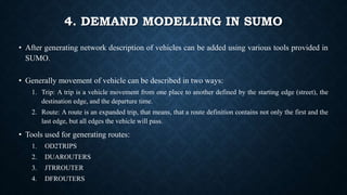 4. DEMAND MODELLING IN SUMO
• After generating network description of vehicles can be added using various tools provided in
SUMO.
• Generally movement of vehicle can be described in two ways:
1. Trip: A trip is a vehicle movement from one place to another defined by the starting edge (street), the
destination edge, and the departure time.
2. Route: A route is an expanded trip, that means, that a route definition contains not only the first and the
last edge, but all edges the vehicle will pass.
• Tools used for generating routes:
1. OD2TRIPS
2. DUAROUTERS
3. JTRROUTER
4. DFROUTERS
 
