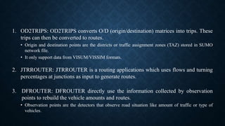 1. OD2TRIPS: OD2TRIPS converts O/D (origin/destination) matrices into trips. These
trips can then be converted to routes.
• Origin and destination points are the districts or traffic assignment zones (TAZ) stored in SUMO
network file.
• It only support data from VISUM/VISSIM formats.
2. JTRROUTER: JTRROUTER is a routing applications which uses flows and turning
percentages at junctions as input to generate routes.
3. DFROUTER: DFROUTER directly use the information collected by observation
points to rebuild the vehicle amounts and routes.
• Observation points are the detectors that observe road situation like amount of traffic or type of
vehicles.
 