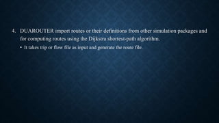 4. DUAROUTER import routes or their definitions from other simulation packages and
for computing routes using the Dijkstra shortest-path algorithm.
• It takes trip or flow file as input and generate the route file.
 