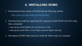 2. INSTALLING SUMO
1. Download the latest version of SUMO from the following website:
http://sumo-sim.org/userdoc/Downloads.html
2. Download and install the supporting files required to build SUMO with GUI using
these commands:
• sudo apt-get install libgdal1-dev proj libxerces-c2-dev
• sudo apt-get install libfox-1.6-dev libgl1-mesa-dev libglu1-mesa-dev
3. Decompress SUMO folder and move inside the folder using ‘cd’ command.
 