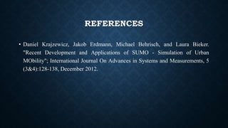 REFERENCES
• Daniel Krajzewicz, Jakob Erdmann, Michael Behrisch, and Laura Bieker.
"Recent Development and Applications of SUMO - Simulation of Urban
MObility"; International Journal On Advances in Systems and Measurements, 5
(3&4):128-138, December 2012.
 