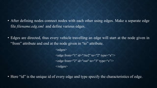 • After defining nodes connect nodes with each other using edges. Make a separate edge
file filename.edg.xml and define various edges.
• Edges are directed, thus every vehicle travelling an edge will start at the node given in
“from” attribute and end at the node given in “to” attribute.
<edges>
<edge from="1" id="1to2" to="2" type=“a”/>
<edge from="2" id="out" to="3" type=“c”/>
</edges>
• Here “id” is the unique id of every edge and type specify the characteristics of edge.
 