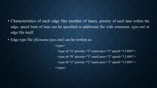 • Characteristics of each edge like number of lanes, priority of each lane within the
edge, speed limit of lane can be specified in additional file with extension .type.xml or
edge file itself.
• Edge type file (filename.type.xml) can be written as:
<types>
<type id="a" priority="3" numLanes="3" speed="13.889"/>
<type id="b" priority="3" numLanes="2" speed="13.889"/>
<type id="c" priority="2" numLanes="3" speed="13.889"/>
</types>
 