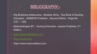 z
BIBLIOGRAPHY:-
 Raj Bhashara Elakkuvana , Bhaskar Nima , Text Book of Nursing
Education , EMMESS Publisher , Second Edition , Page No.
{121 – 125}.
 Bassvanthappa BT. , Nursing Education ,Jaypee Publisher, 2nd
Edition.
 https://www.slideshare.com
 https://study.com
 https://www.sciencedirect.com.
 