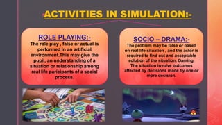 z
ACTIVITIES IN SIMULATION:-
ROLE PLAYING:-
The role play , false or actual is
performed in an artificial
environment.This may give the
pupil, an understanding of a
situation or relationship among
real life paricipants of a social
process.
SOCIO – DRAMA:-
The problem may be false or based
on real life situation , and the actor is
required to find out and acceptable
solution of the situation. Gaming.
The situation involve outcomes
affected by decisions made by one or
more decision.
 