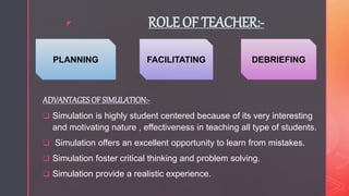 z ROLE OF TEACHER:-
ADVANTAGESOF SIMULATION:-
 Simulation is highly student centered because of its very interesting
and motivating nature , effectiveness in teaching all type of students.
 Simulation offers an excellent opportunity to learn from mistakes.
 Simulation foster critical thinking and problem solving.
 Simulation provide a realistic experience.
PLANNING FACILITATING DEBRIEFING
 