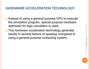 HARDWARE ACCELERATION TECHNOLOGY
 Instead of using a general purpose CPU to execute
the simulation program, special purpose hardware
optimized for logic simulation is used.
 This hardware acceleration technology generally
results in several factors of speedup compared to
using a general purpose computing system.
19
--------------------------NIT
Hamirpur--------------
 